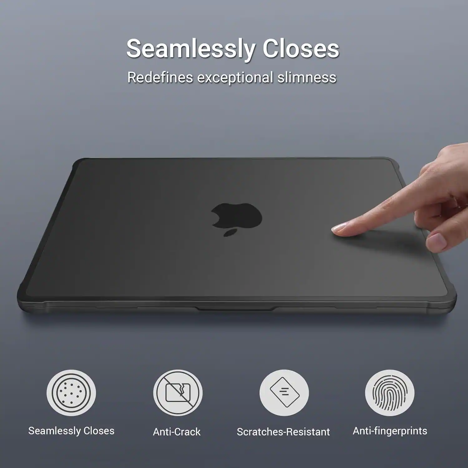 Seamlessly Closes  
Redefines exceptional slimness  

Anti-Crack  
Scratches-Resistant  
Anti-fingerprints