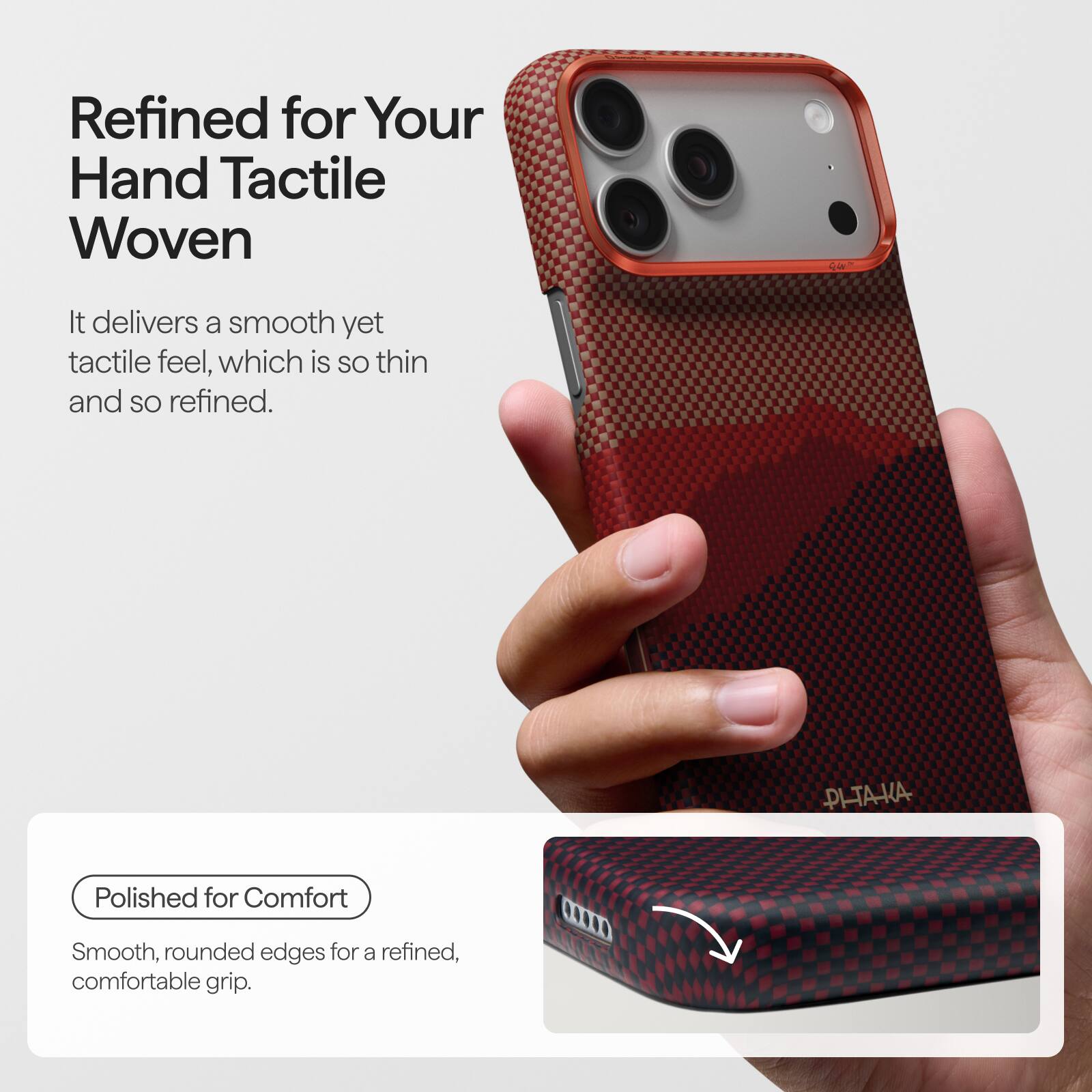 Refined for Your Hand Tactile Woven

It delivers a smooth yet tactile feel, which is so thin and so refined.

Polished for Comfort

Smooth, rounded edges for a refined, comfortable grip.