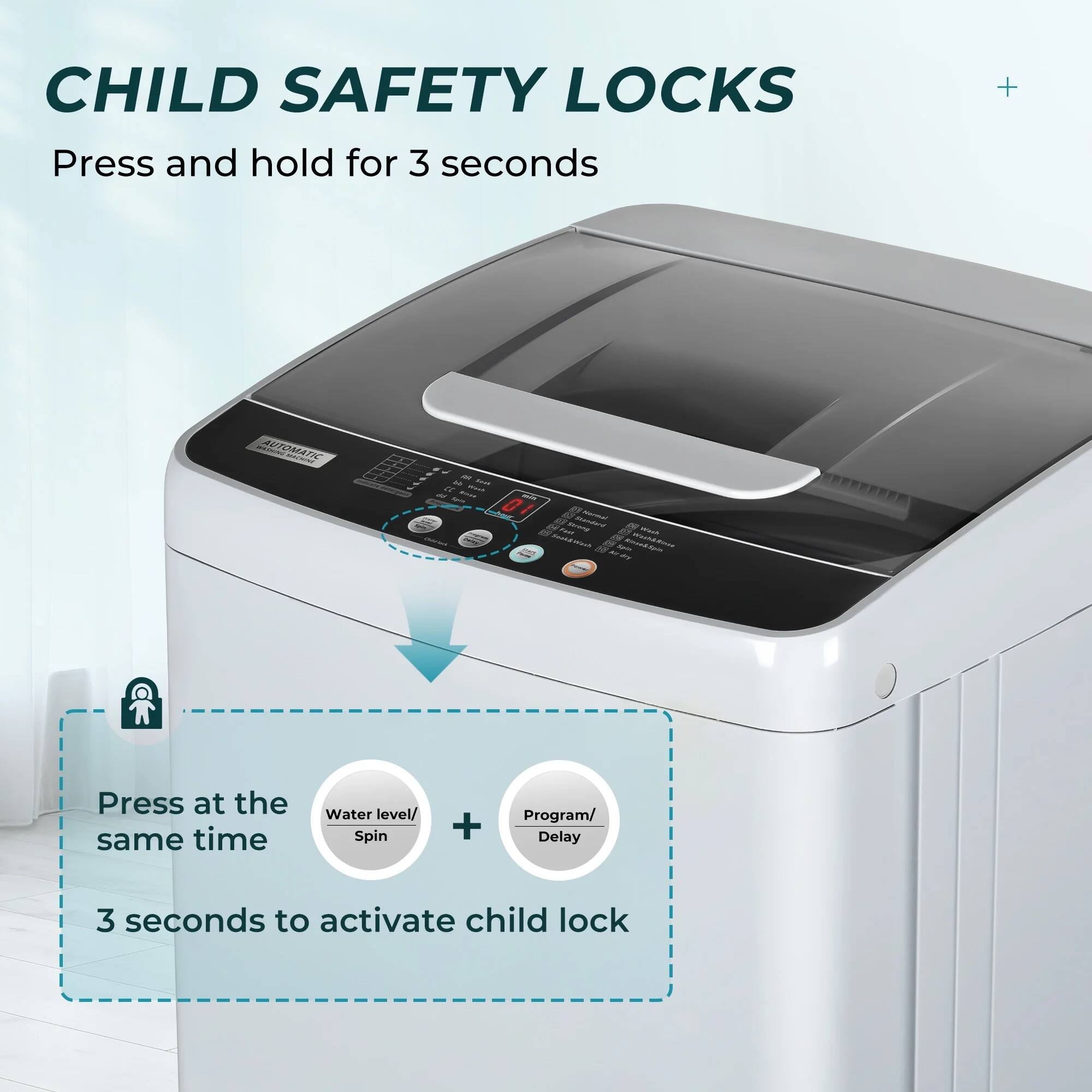 CHILD SAFETY LOCKS

Press and hold for 3 seconds

Press at the same time

Water level/ Spin + Program/ Delay

3 seconds to activate child lock