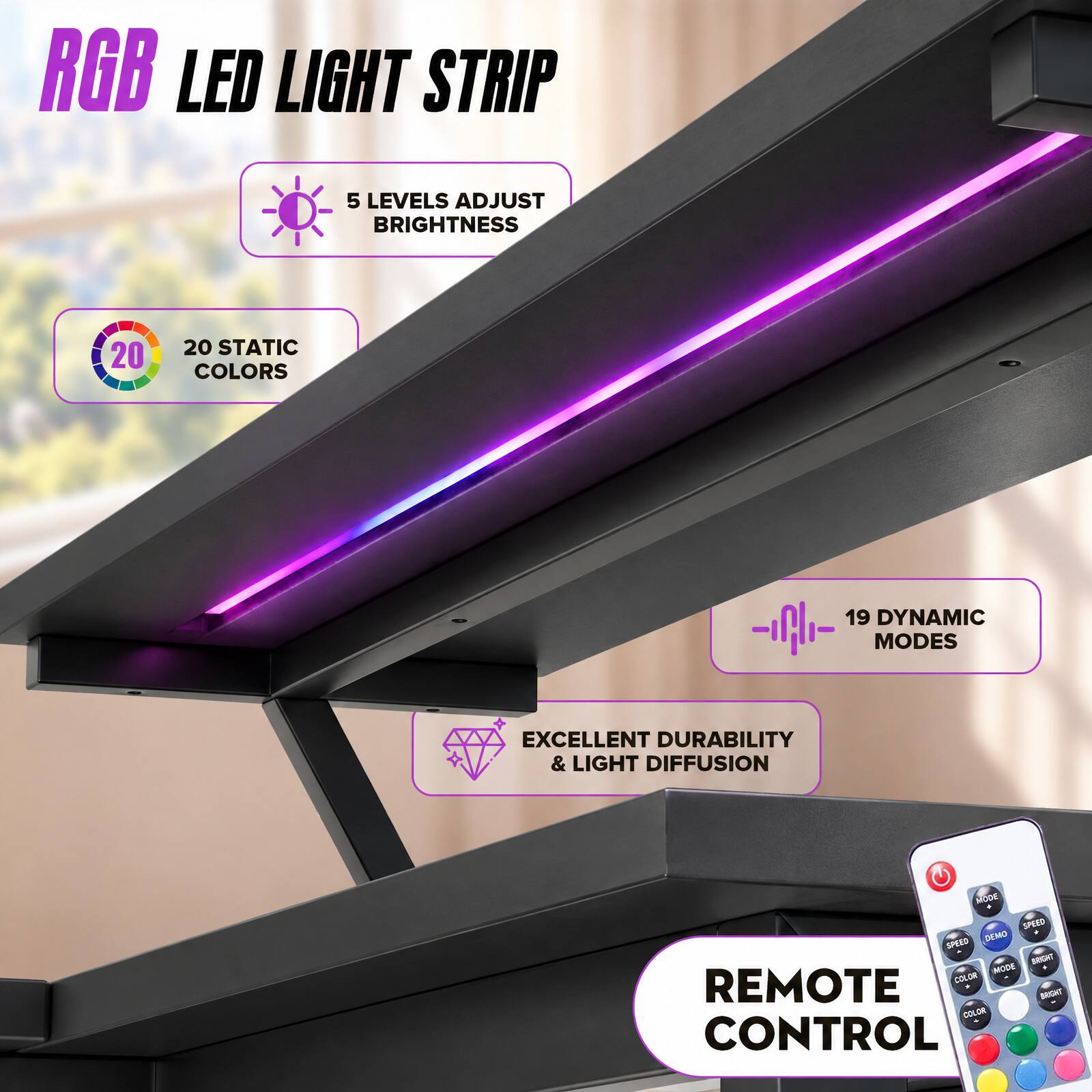 RGB LED LIGHT STRIP

- 5 LEVELS ADJUST BRIGHTNESS
- 20 STATIC COLORS
- 19 DYNAMIC MODES
- EXCELLENT DURABILITY & LIGHT DIFFUSION
- REMOTE CONTROL