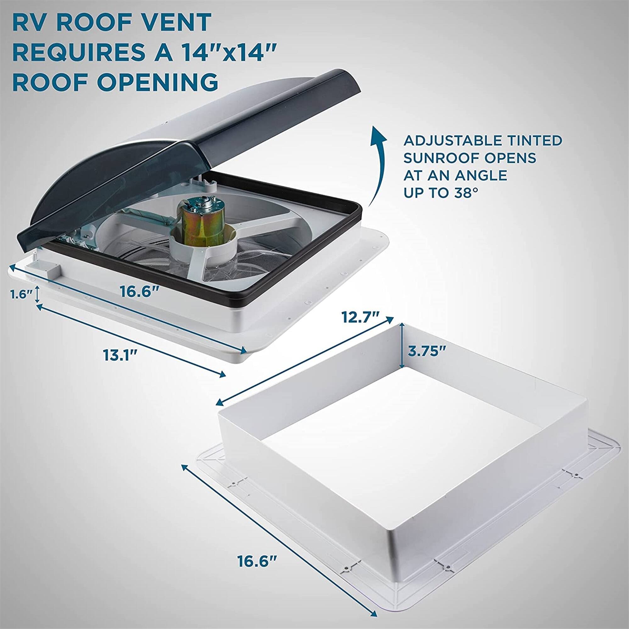 RV ROOF VENT REQUIRES A 14"x14" ROOF OPENING
ADJUSTABLE TINTED SUNROOF OPENS AT AN ANGLE UP TO 38°
1.6"
16.6"
12.7"
13.1"
3.75"
16.6"