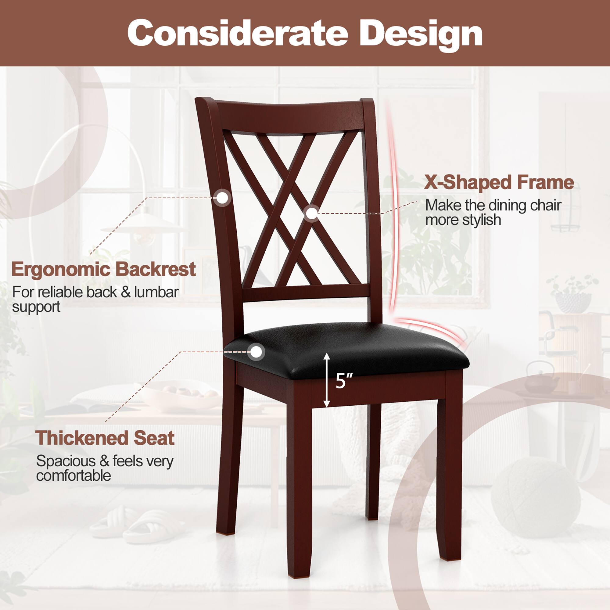 Considerate Design

- X-Shaped Frame
  - Make the dining chair more stylish

- Ergonomic Backrest
  - For reliable back & lumbar support

- Thickened Seat
  - Spacious & feels very comfortable

5"