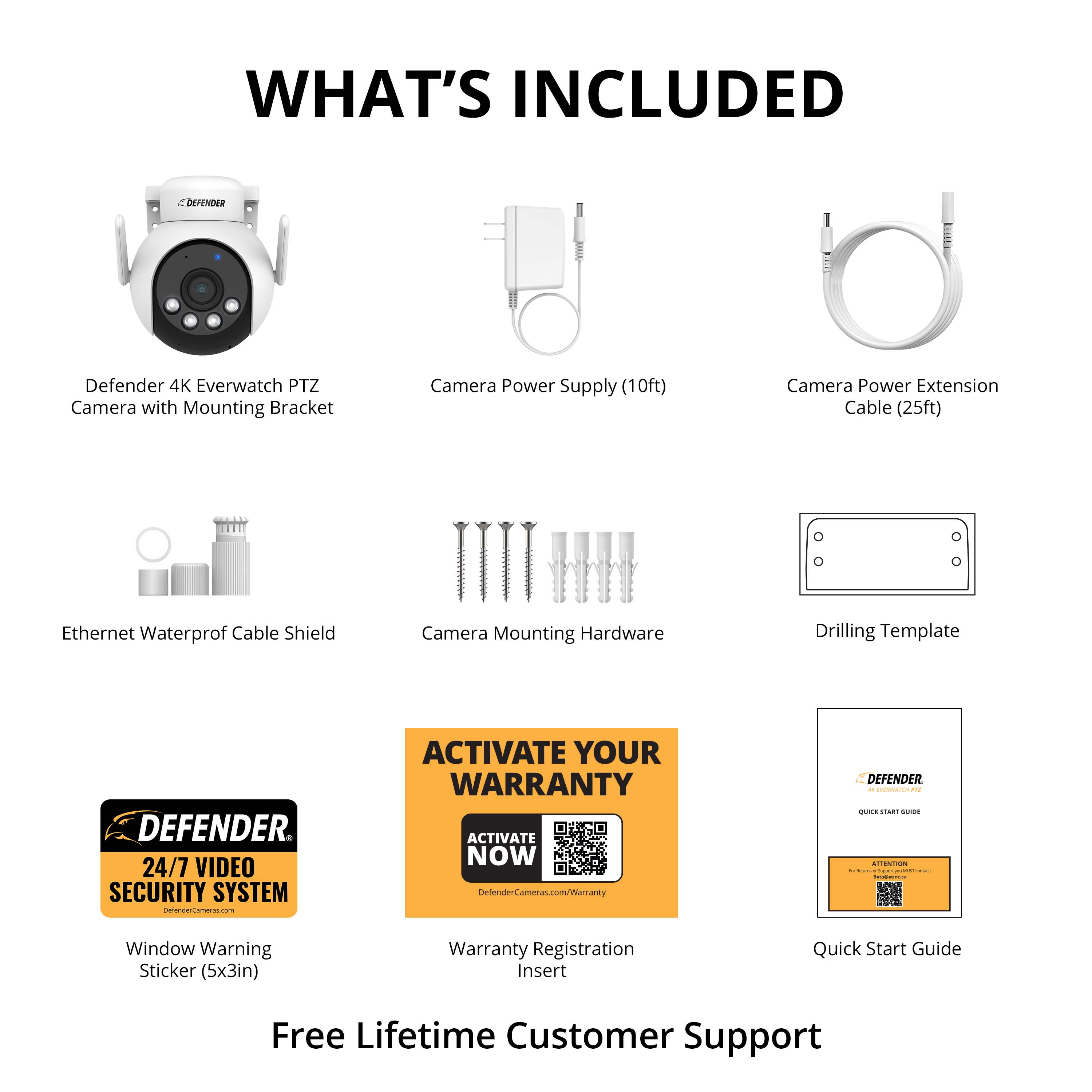 WHAT'S INCLUDED
- Defender 4K Everwatch PTZ Camera with Mounting Bracket
- Camera Power Supply (10ft)
- Camera Power Extension Cable (25ft)
- Ethernet Waterproof Cable Shield
- Camera Mounting Hardware
- Drilling Template
- Window Warning Sticker (5x3in)
- Warranty Registration Insert
- Quick Start Guide
24/7 VIDEO SECURITY SYSTEM
ACTIVATE YOUR WARRANTY
ACTIVATE NOW
DefenderCameras.com/Warranty
Free Lifetime Customer Support