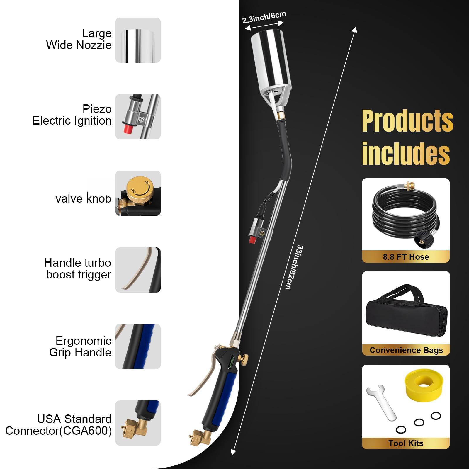 Large Wide Nozzle: 2.3inch/6cm  
Piezo Electric Ignition  
valve knob  
Handle turbo boost trigger  
Ergonomic Grip Handle  
USA Standard Connector(CGA600)  

Products includes  
33inch/82cm  
8.8 FT Hose  
Convenience Bags  
Tool Kits