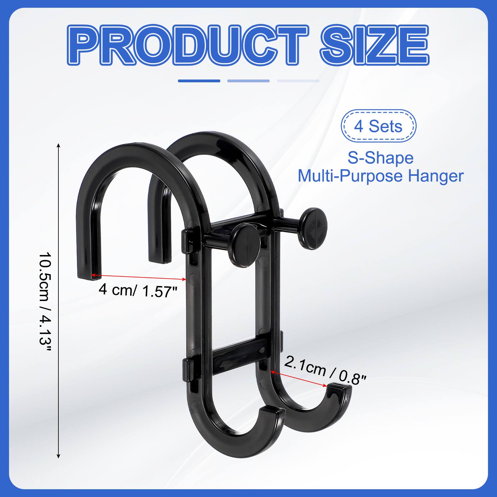 PRODUCT SIZE

4 Sets S-Shape Multi-Purpose Hanger

10.5cm / 4.13"

4 cm / 1.57"

2.1cm / 0.8"