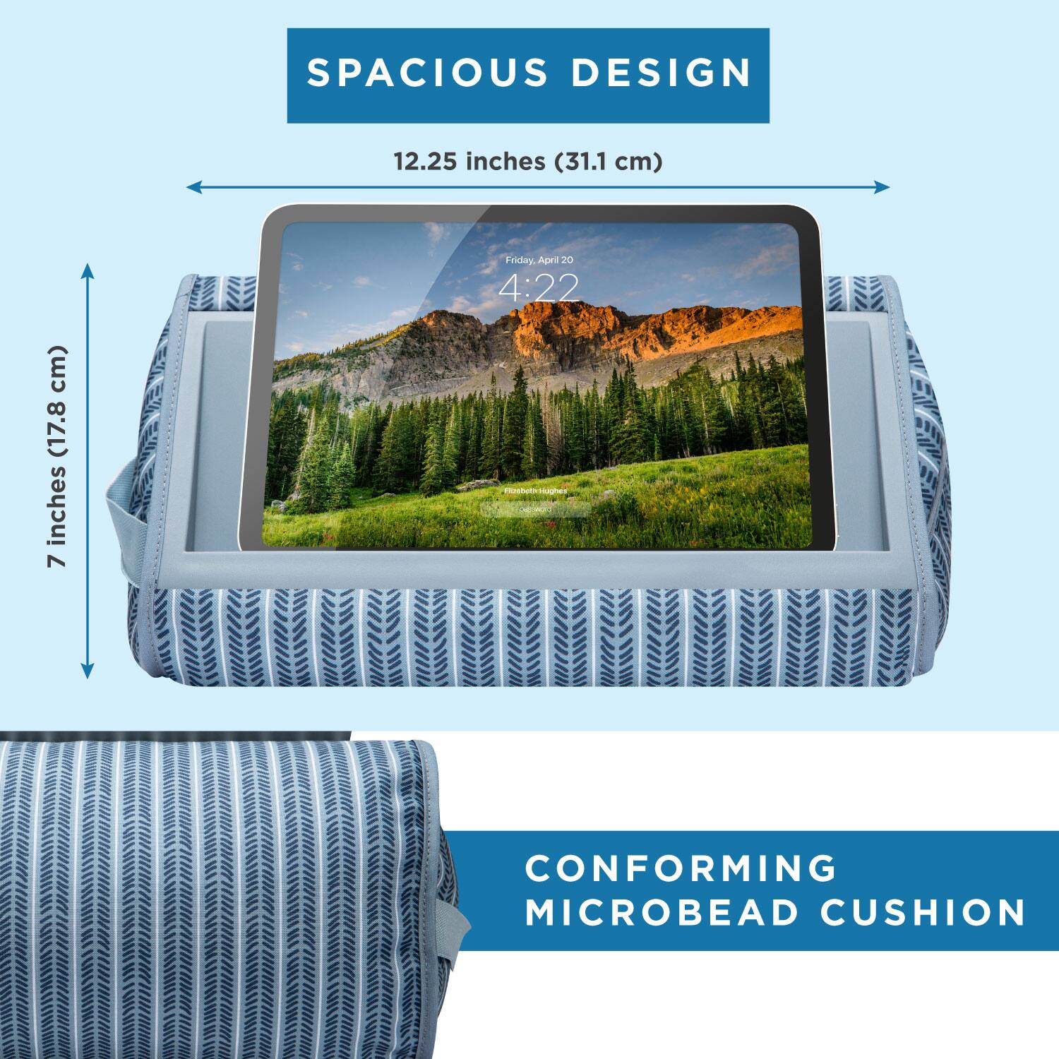 SPACIOUS DESIGN  
12.25 inches (31.1 cm)  
7 inches (17.8 cm)  

Friday, April 20  
4:22  

CONFORMING MICROBEAD CUSHION
