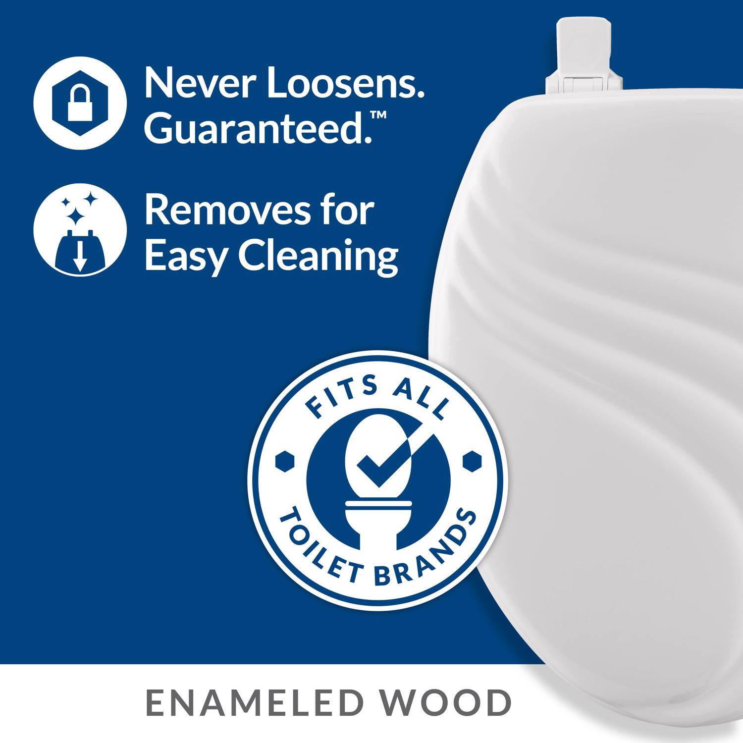 Never Loosens. Guaranteed.  
Removes for Easy Cleaning  
FITS ALL TOILET BRANDS  
ENAMELED WOOD