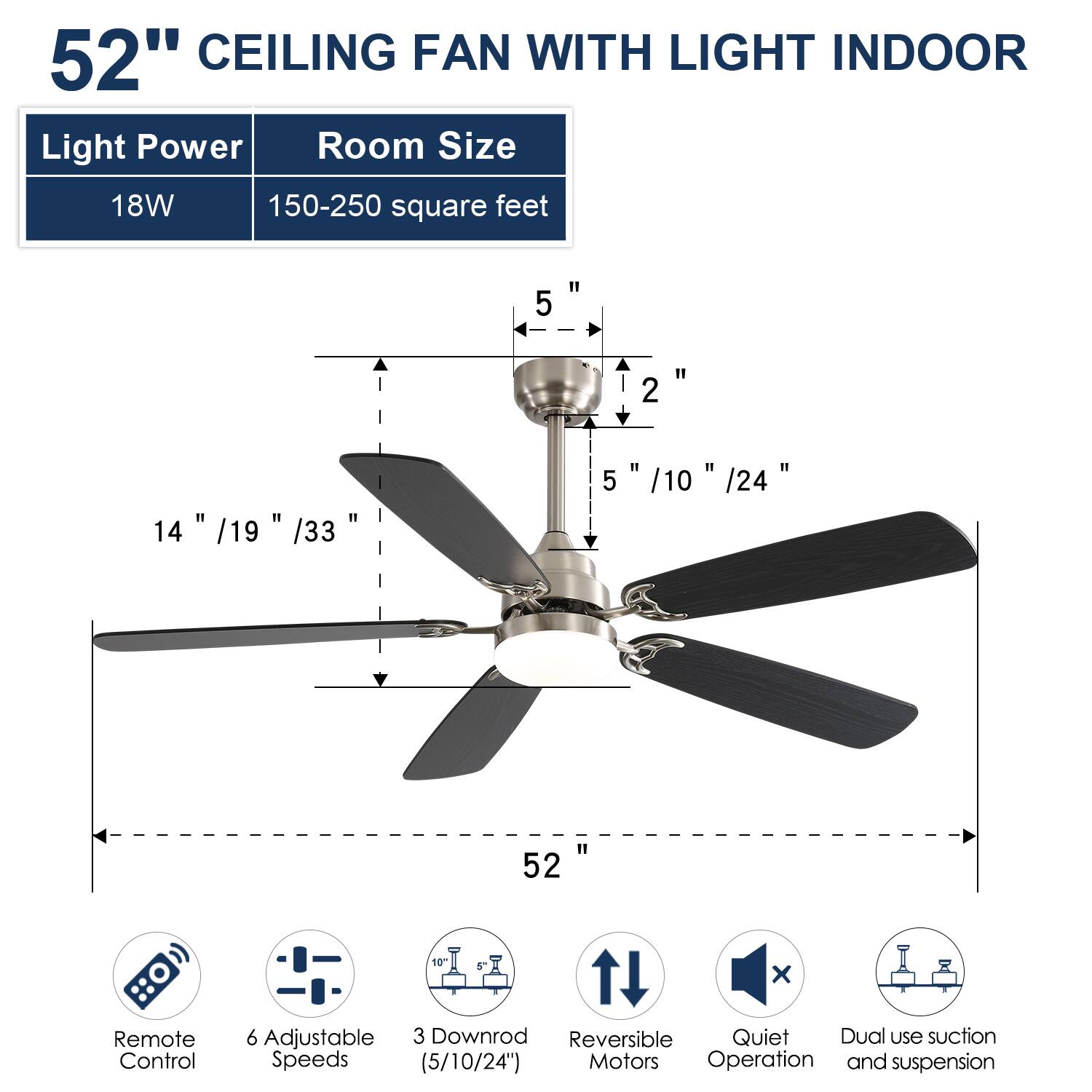 52" CEILING FAN WITH LIGHT INDOOR

Light Power: 18W  
Room Size: 150-250 square feet

Blade Length: 52"  
Blade Width: 14" / 19" / 33"  
Downrod Length: 5" / 10" / 24"  
Height: 5" / 10" / 24"  
Diameter: 52"  
Downrod: 10"  
Remote Control: 1 x  
Adjustable Speeds: 6  
Downrod: 3 (5/10/24")  
Reversible Motors  
Quiet Operation  
Dual use suction and suspension