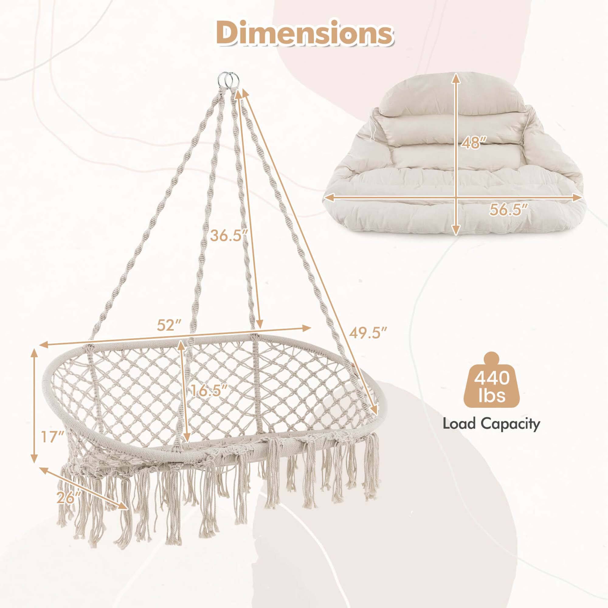 Dimensions:
- 48" (height of the canopy)
- 56.5" (width of the canopy)
- 49.5" (depth of the canopy)
- 52" (height of the hammock from the ground)
- 36.5" (height of the hammock from the canopy)
- 17" (height of the hammock from the ground)
- 16.5" (height of the hammock from the canopy)
- 26" (depth of the hammock)

Load Capacity: 440 lbs