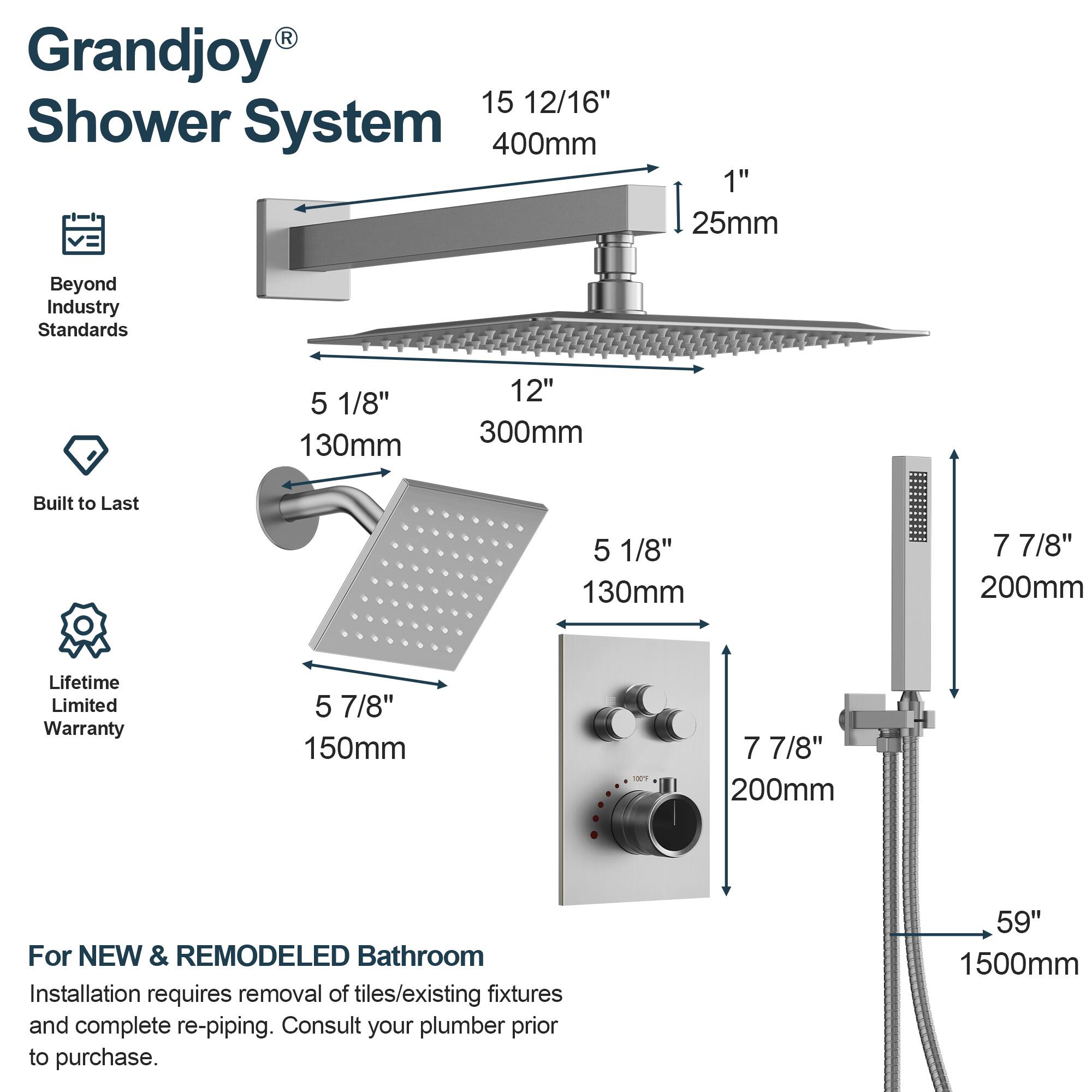 Grandjoy® Shower System

- Beyond Industry Standards
- Built to Last
- Lifetime Limited Warranty

15 12/16" 400mm
1" 25mm

5 1/8" 130mm
12" 300mm

5 1/8" 130mm
7 7/8" 200mm

5 7/8" 150mm
7 7/8" 200mm

59" 1500mm

For NEW & REMODELED Bathroom
Installation requires removal of tiles/existing fixtures and complete re-piping. Consult your plumber prior to purchase.