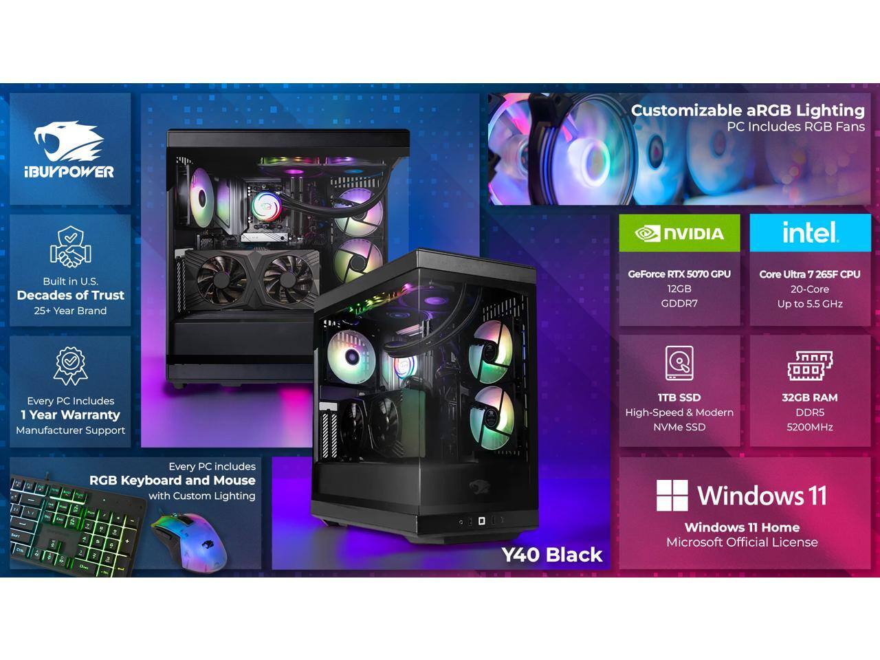 Customizable aRGB Lighting PC Includes RGB Fans  
iBUYPOWER NVIDIA Intel Built in U.S.  
Decades of Trust 25+ Year Brand  
GeForce RTX 5070 GPU 12GB GDDR7  
Core Ultra 7 265F CPU 20-Core Up to 5.5 GHz  
Every PC Includes 1 Year Warranty Manufacturer Support  
1TB SSD High-Speed & Modern NVMe SSD  
32GB RAM DDR5 5200MHz  
Every PC includes RGB Keyboard and Mouse with Custom Lighting  
Y40 Black  
Windows 11 Home Microsoft Official License