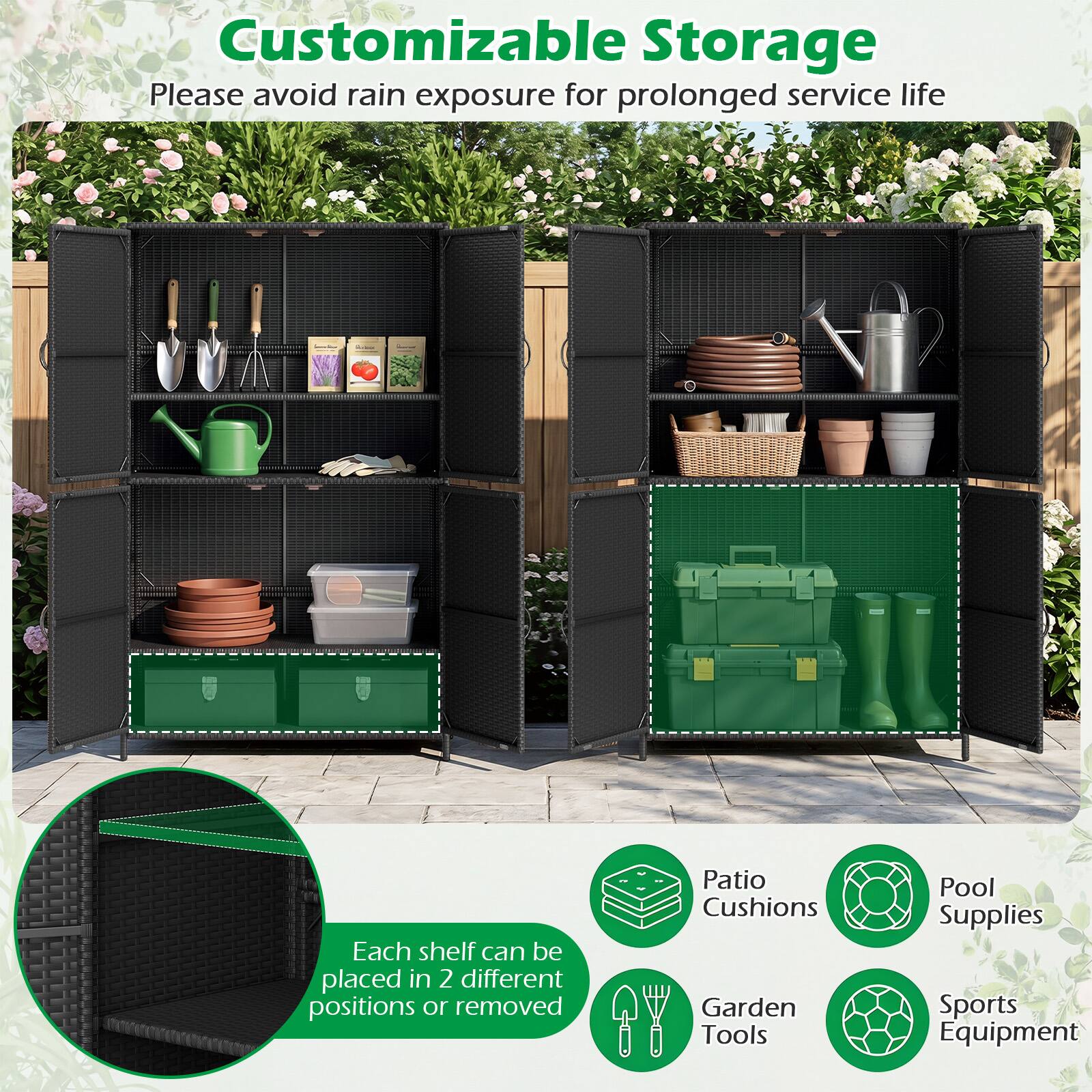 Customizable Storage  
Please avoid rain exposure for prolonged service life  
Each shelf can be placed in 2 different positions or removed  
Patio Cushions  
Garden Tools  
Pool Supplies  
Sports Equipment