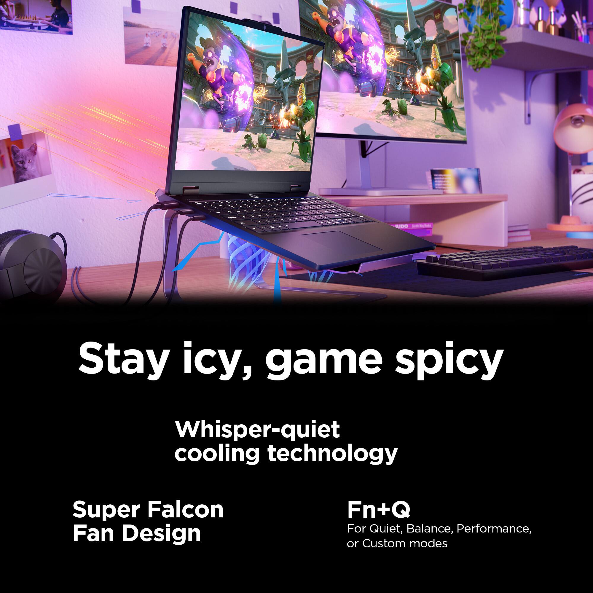 Stay icy, game spicy

Whisper-quiet cooling technology

Super Falcon Fan Design

Fn+Q
For Quiet, Balance, Performance, or Custom modes