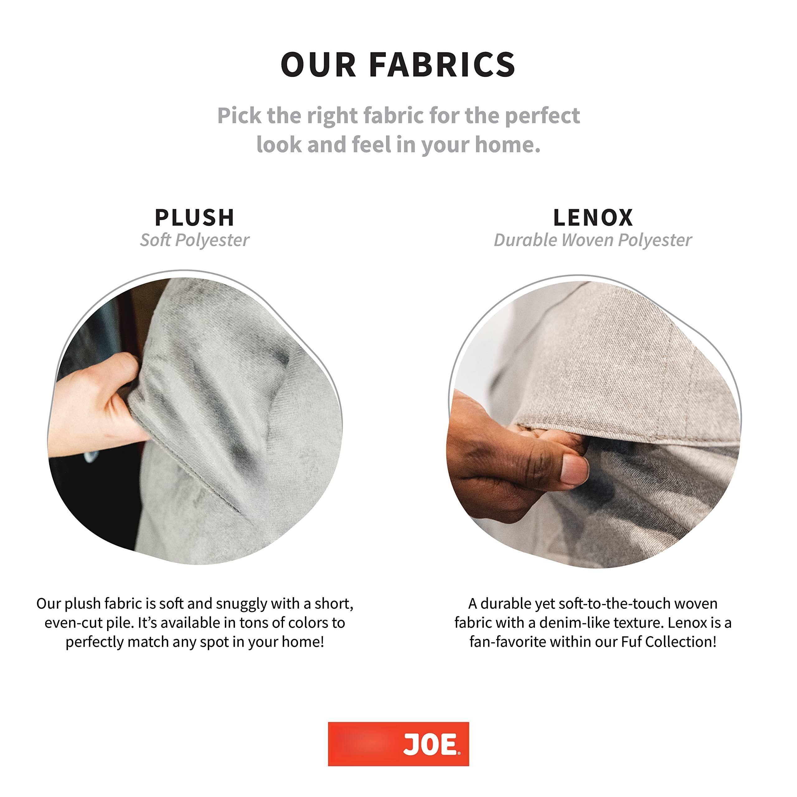 **OUR FABRICS**

Pick the right fabric for the perfect look and feel in your home.

**PLUSH**  
Soft Polyester

Our plush fabric is soft and snuggly with a short, even-cut pile. It's available in tons of colors to perfectly match any spot in your home!

**LENX**  
Durable Woven Polyester

A durable yet soft-to-the-touch woven fabric with a denim-like texture. Lenox is a fan-favorite within our Fuf Collection!

JOE