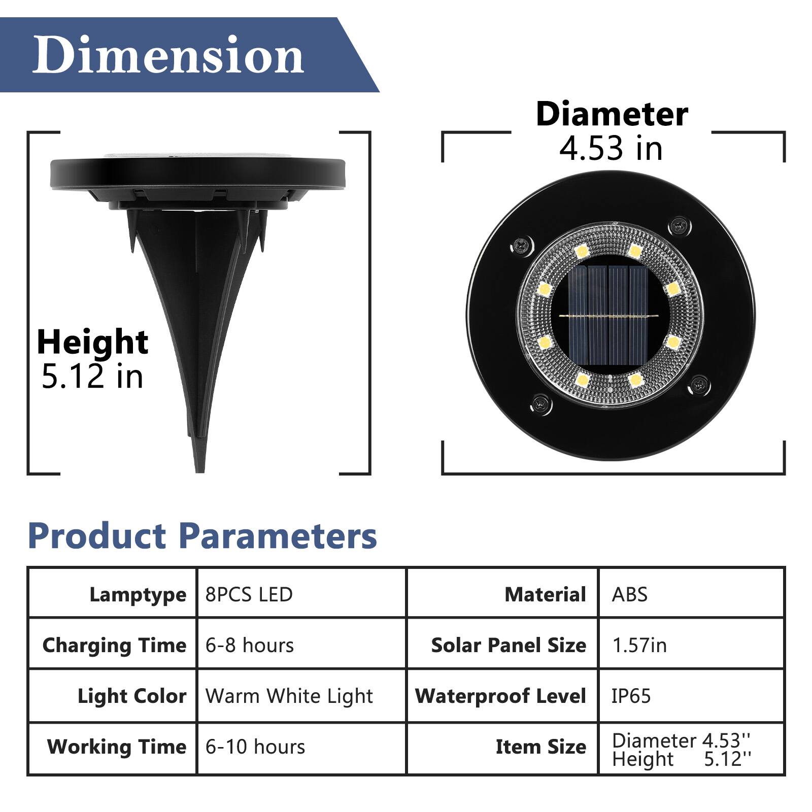 Dimension  
Diameter 4.53 in  
Height 5.12 in  

Product Parameters  
Lamptype 8PCS LED  
Charging Time 6-8 hours  
Light Color Warm White Light  
Working Time 6-10 hours  

Material ABS  
Solar Panel Size 1.57in  
Waterproof Level IP65  

Item Size  
Diameter 4.53"  
Height 5.12"