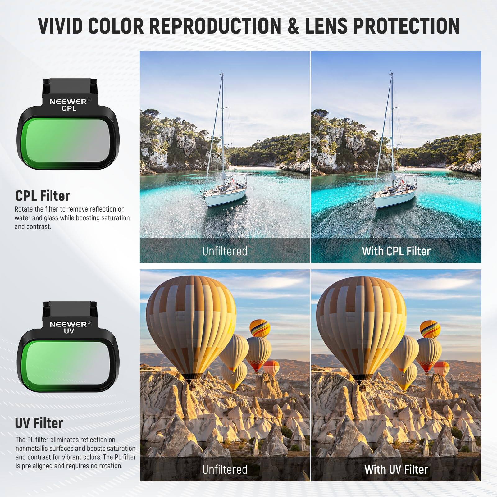 VIVID COLOR REPRODUCTION & LENS PROTECTION

CPL Filter
Rotate the filter to remove reflection on water and glass while boosting saturation and contrast.

Unfiltered | With CPL Filter

UV Filter
The PL filter eliminates reflection on nonmetallic surfaces and boosts saturation and contrast for vibrant colors. The PL filter is pre-aligned and requires no rotation.

Unfiltered | With UV Filter