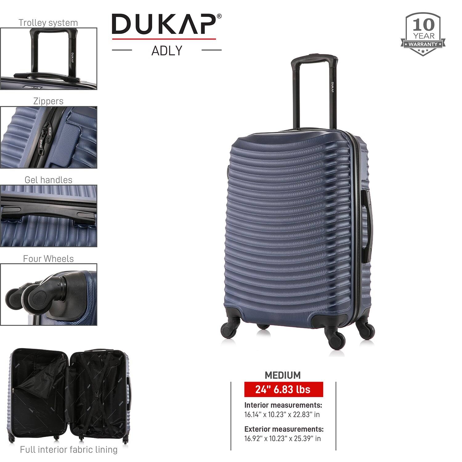 - Trolley system
- Zippers
- Gel handles
- Four Wheels
- Full interior fabric lining

DUKAP ADLY

10 YEAR WARRANTY

MEDIUM
24" 6.83 lbs

Interior measurements:
16.14" x 10.23" x 22.83" in

Exterior measurements:
16.92" x 10.23" x 25.39" in