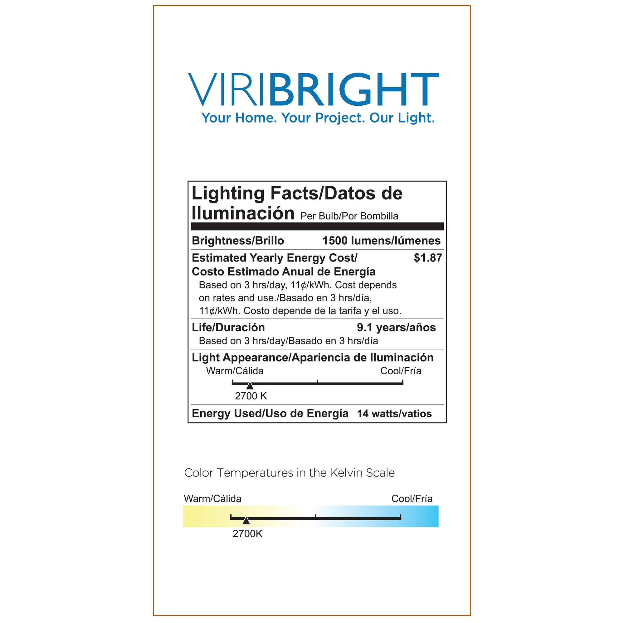 VIRIBRIGHT  
Your Home. Your Project. Our Light.

Lighting Facts/Datos de Iluminación  
Per Bulb/Por Bombilla

Brightness/Brillo  
1500 lumens/lumenes

Estimated Yearly Energy Cost/  
Costo Estimado Anual de Energía  
$1.87  
Based on 3 hrs/day, 11¢/kWh. Cost depends on rates and use./  
Basado en 3 hrs/día, 11¢/kWh. Costo depende de la tarifa y el uso.

Life/Duración  
9.1 years/años  
Based on 3 hrs/day/Basado en 3 hrs/día

Light Appearance/Apariencia de Iluminación  
Warm/Cálida  
Cool/Fría  
2700 K

Energy Used/Uso de Energía  
14 watts/vatios

Color Temperatures in the Kelvin Scale  
Warm/Cálida  
Cool/Fría  
2700K