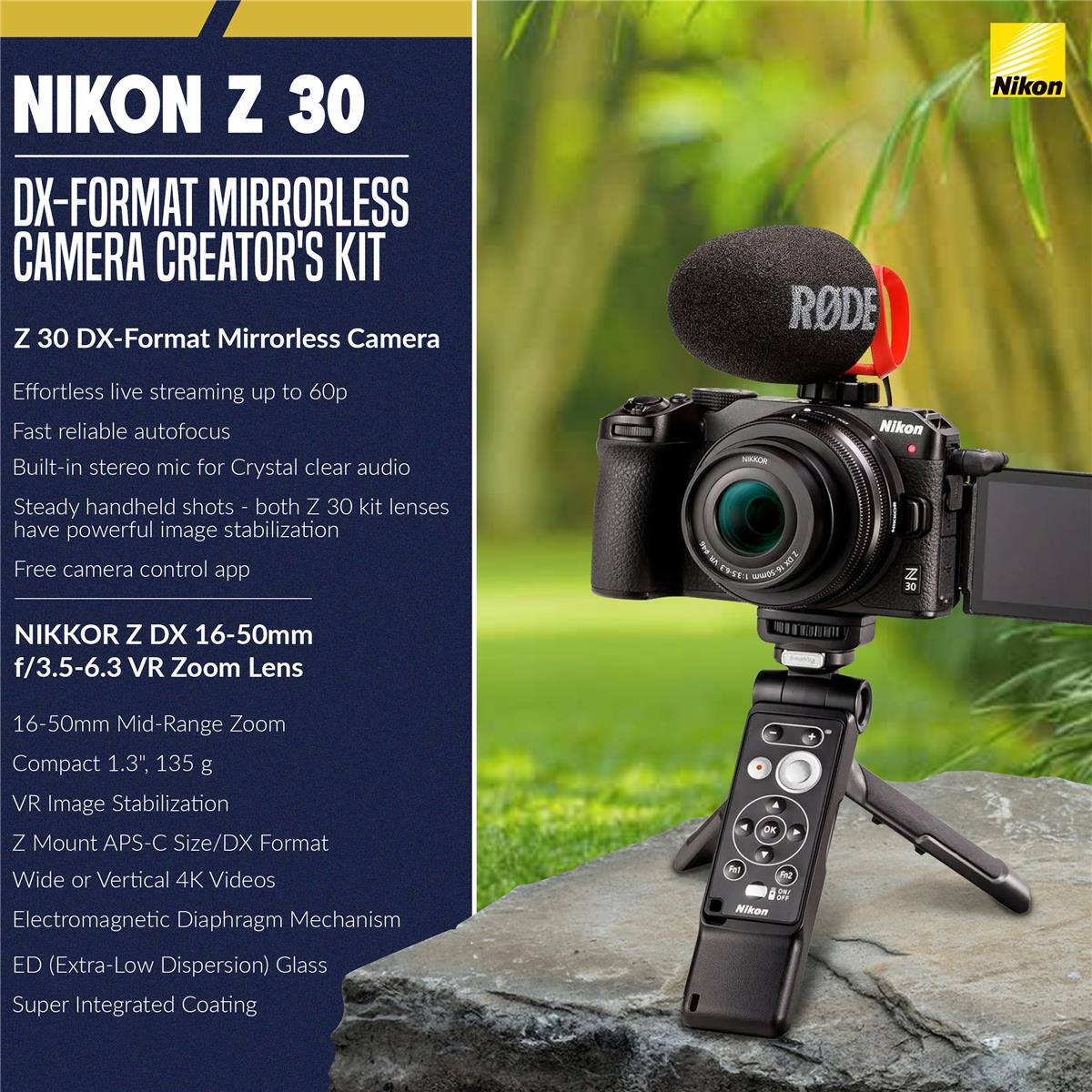 NIKON Z 30 DX-FORMAT MIRRORLESS CAMERA CREATOR'S KIT

Z 30 DX-Format Mirrorless Camera
- Effortless live streaming up to 60p
- Fast reliable autofocus
- Built-in stereo mic for Crystal clear audio
- Steady handheld shots - both Z 30 kit lenses have powerful image stabilization
- Free camera control app

NIKKOR Z DX 16-50mm f/3.5-6.3 VR Zoom Lens
- 16-50mm Mid-Range Zoom
- Compact 1.3", 135 g
- VR Image Stabilization
- Z Mount APS-C Size/DX Format
- Wide or Vertical 4K Videos
- Electromagnetic Diaphragm Mechanism
- ED (Extra-Low Dispersion) Glass
- Super Integrated Coating