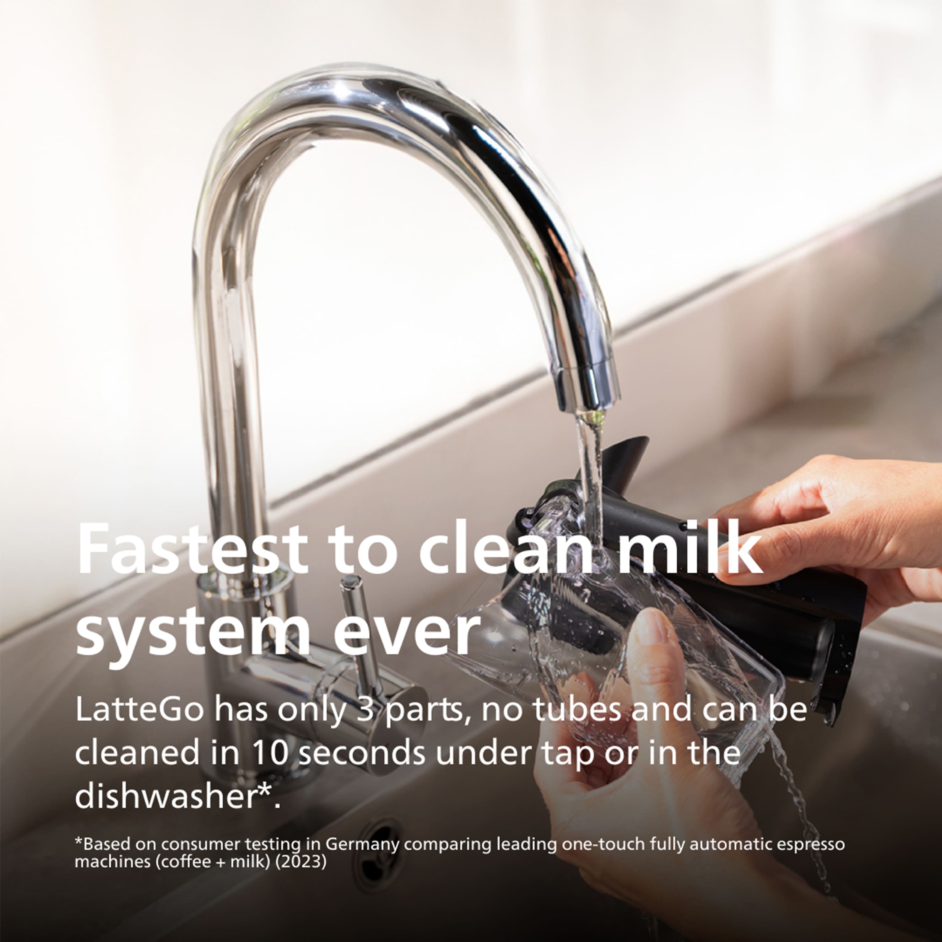 Fastest to clean milk system ever
LatteGo has only 3 parts, no tubes and can be cleaned in 10 seconds under tap or in the dishwasher*.
*Based on consumer testing in Germany comparing leading one-touch fully automatic espresso machines (coffee + milk) (2023)