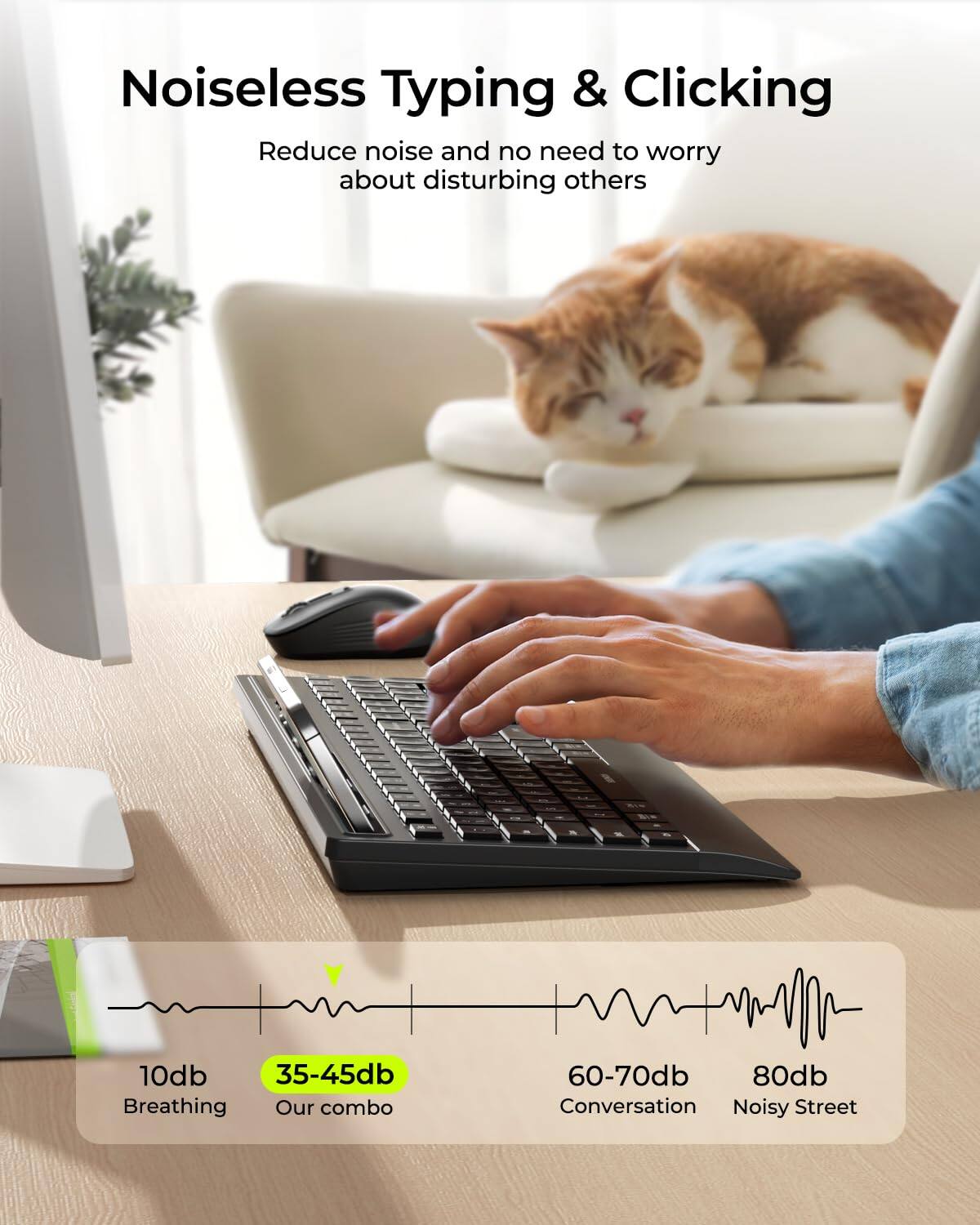 Noiseless Typing & Clicking

Reduce noise and no need to worry about disturbing others

10db - Breathing  
35-45db - Our combo  
60-70db - Conversation  
80db - Noisy Street
