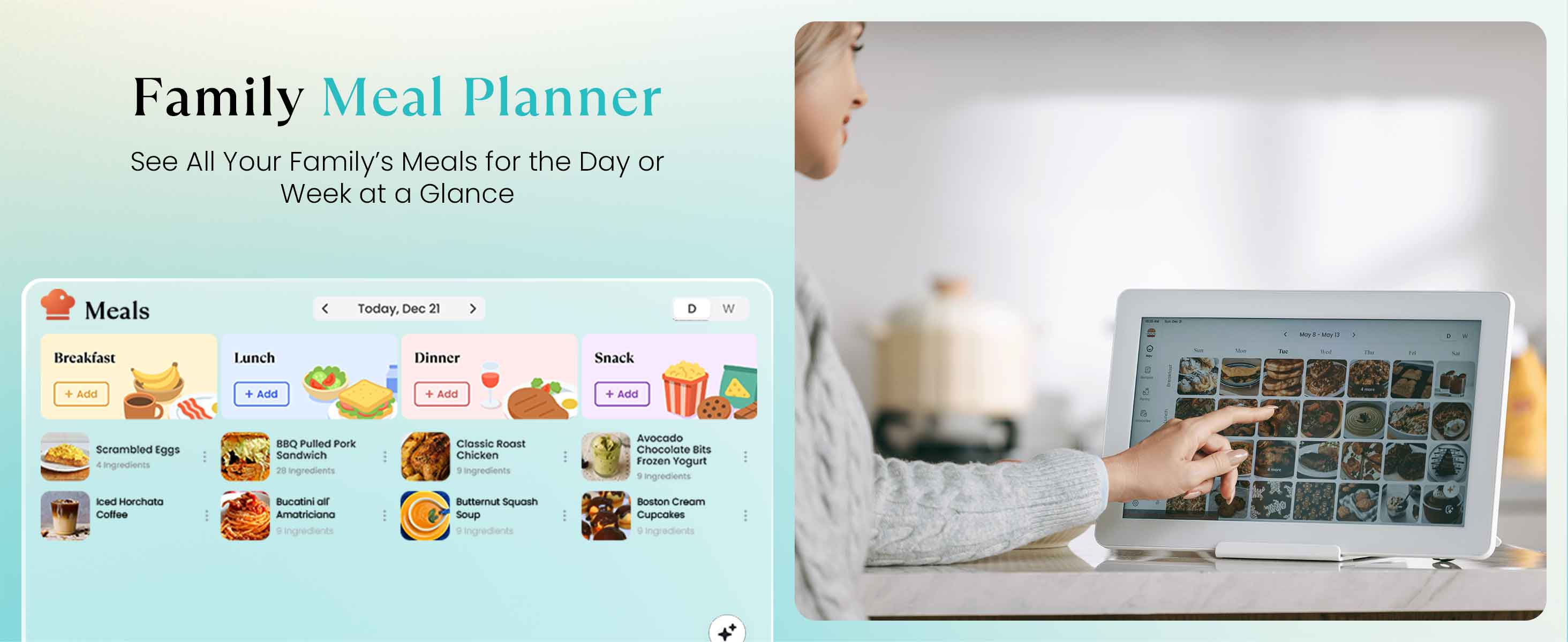 Family Meal Planner  
See All Your Family's Meals for the Day or Week at a Glance  

Meals  
Today, Dec 21  

Breakfast  
- Scrambled Eggs  
  6 ingredients  
- Iced Horchata Coffee  

Lunch  
- BBQ Pulled Pork Sandwich  
  28 ingredients  
- Bucatini or Amatriciana  
  8 ingredients  

Dinner  
- Classic Roast Chicken  
  5 ingredients  
- Butternut Squash Soup  
  ingredients  

Snack  
- Avocado Chocolate Bits Frozen Yogurt  
  5 ingredients  
- Boston Cream Cupcakes  
  ingredients  

Add + Add + Add + Add