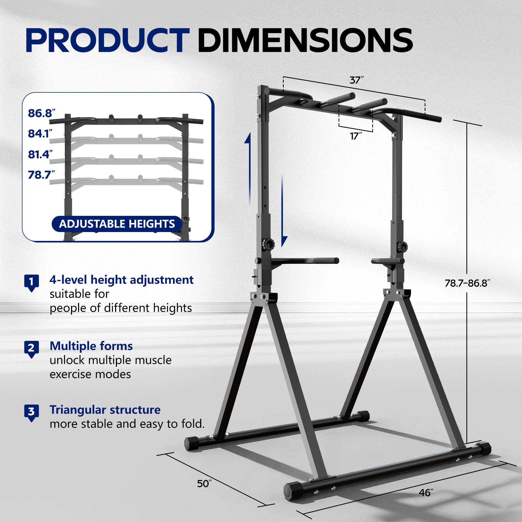 PRODUCT DIMENSIONS

- 37"
- 86.8"
- 84.1"
- 17"
- 81.4"
- 78.7"

ADJUSTABLE HEIGHTS

1. 4-level height adjustment suitable for people of different heights (78.7-86.8")
2. Multiple forms unlock multiple muscle exercise modes
3. Triangular structure more stable and easy to fold

- 50"
- 46"