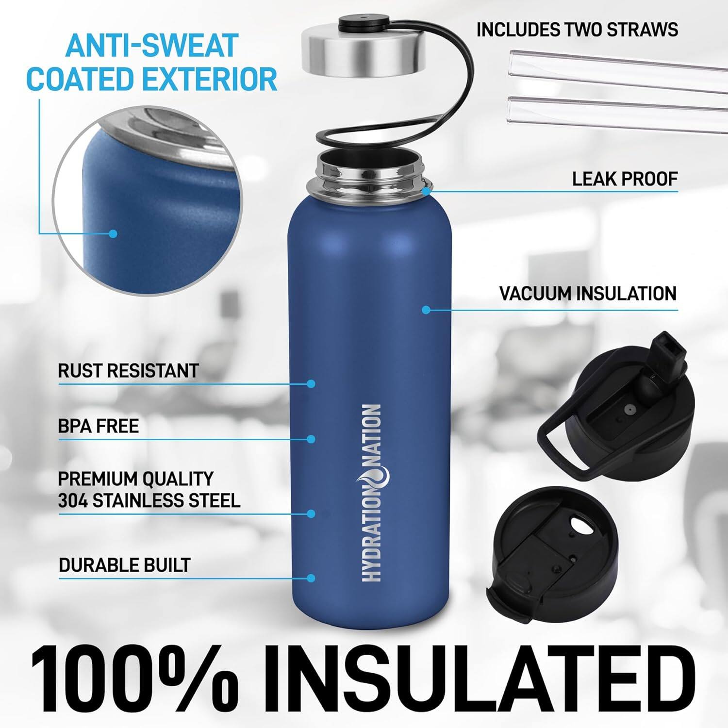 ANTI-SWEAT COATED EXTERIOR

INCLUDES TWO STRAWS

LEAK PROOF

VACUUM INSULATION

RUST RESISTANT

BPA FREE

PREMIUM QUALITY 304 STAINLESS STEEL

DURABLE BUILT

100% INSULATED