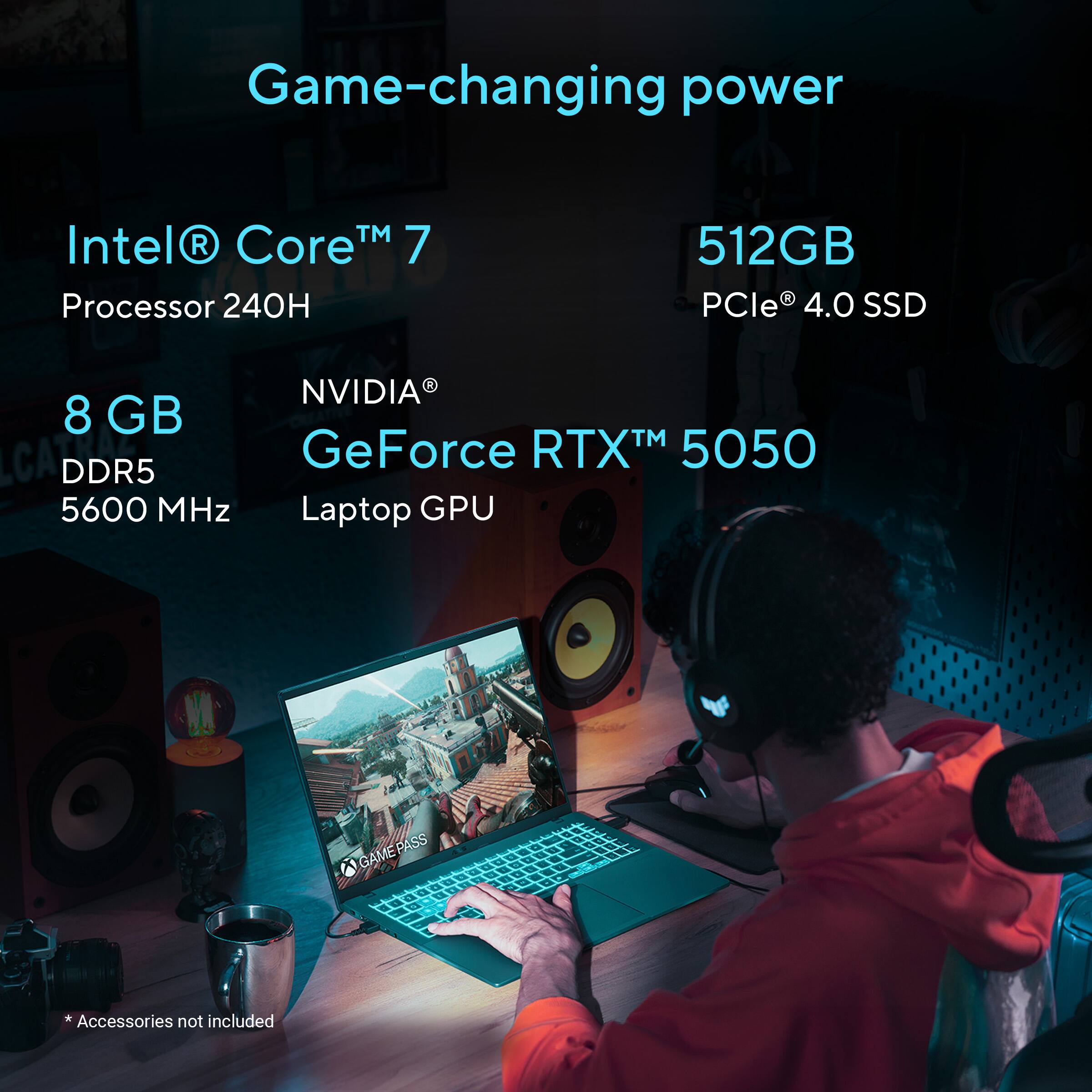 Game-changing power

Intel® Core™ 7  
Processor 240H

512GB  
PCIe® 4.0 SSD

8 GB  
DDR5  
5600 MHz

NVIDIA®  
GeForce RTX™ 5050  
Laptop GPU

GAME PASS

*Accessories not included