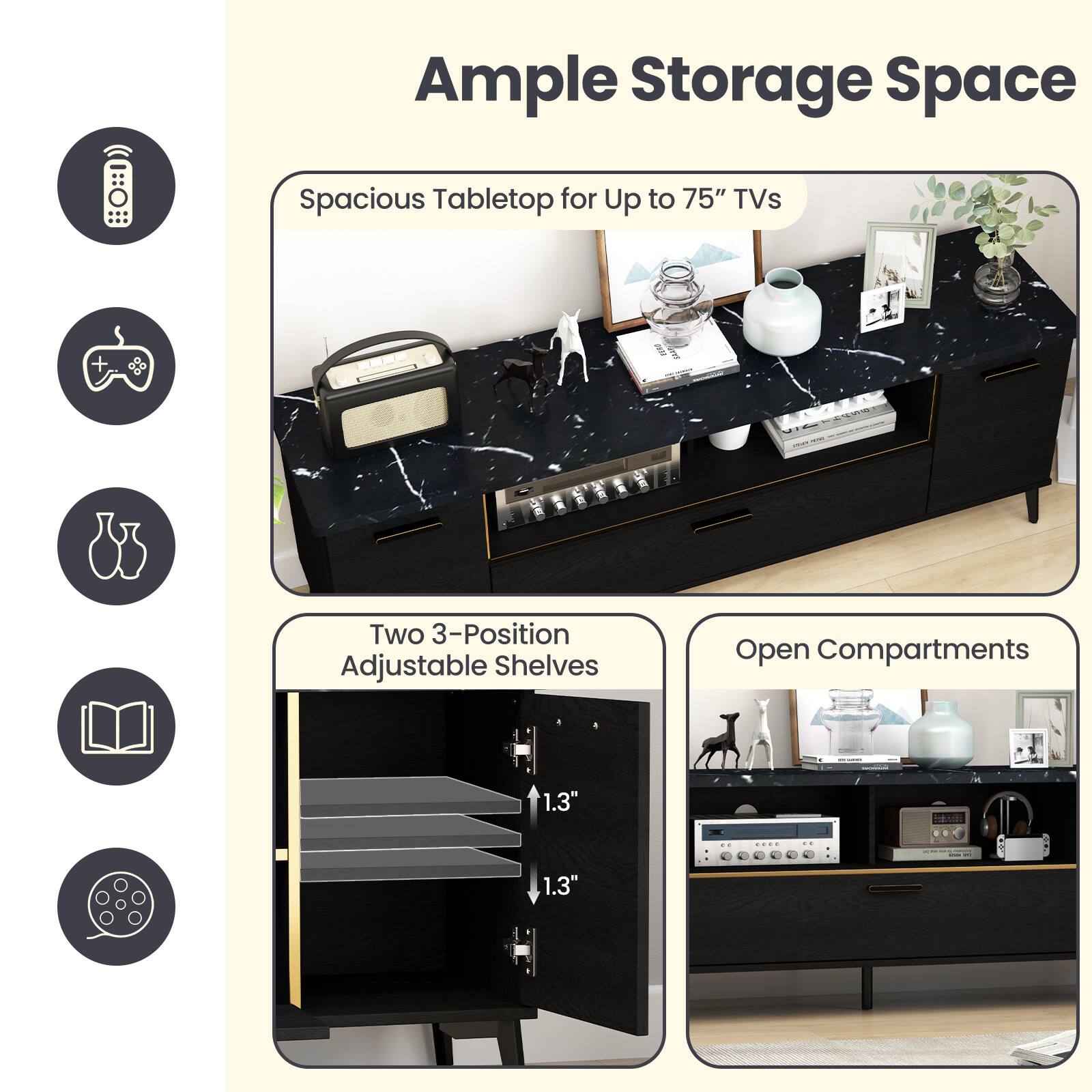 Ample Storage Space

- Spacious Tabletop for Up to 75" TVs
- Two 3-Position Adjustable Shelves
- Open Compartments

Two 3-Position Adjustable Shelves
1.3" 1.3"