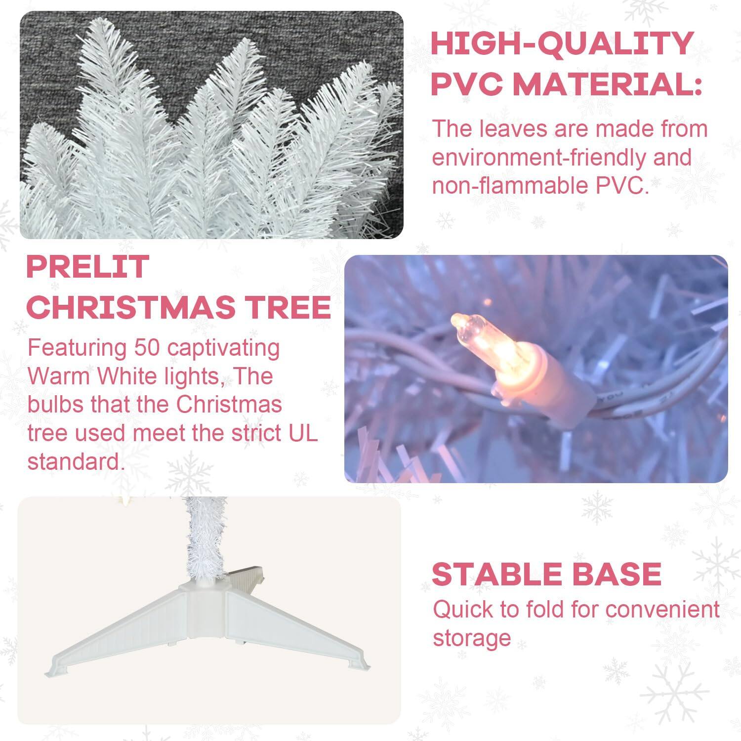 **PRELIT CHRISTMAS TREE**

Featuring 50 captivating Warm White lights, The bulbs that the Christmas tree used meet the strict UL standard.

**HIGH-QUALITY PVC MATERIAL:**

The leaves are made from environment-friendly and non-flammable PVC.

**STABLE BASE**

Quick to fold for convenient storage