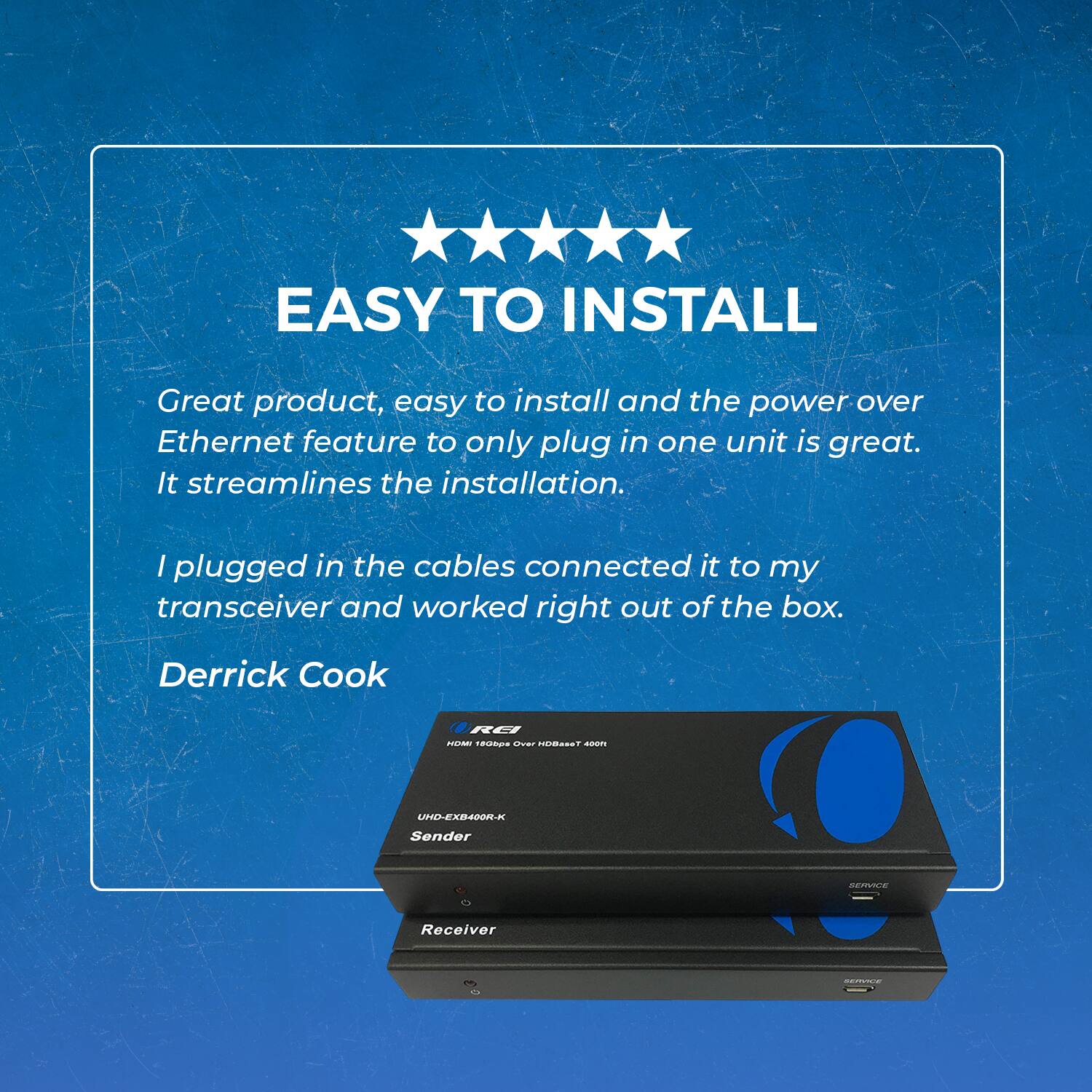 EASY TO INSTALL

Great product, easy to install and the power over Ethernet feature to only plug in one unit is great. It streamlines the installation. I plugged in the cables, connected it to my transceiver, and it worked right out of the box.

Derrick Cook

RG RE UHD-EX400R-K Sender
Receiver
