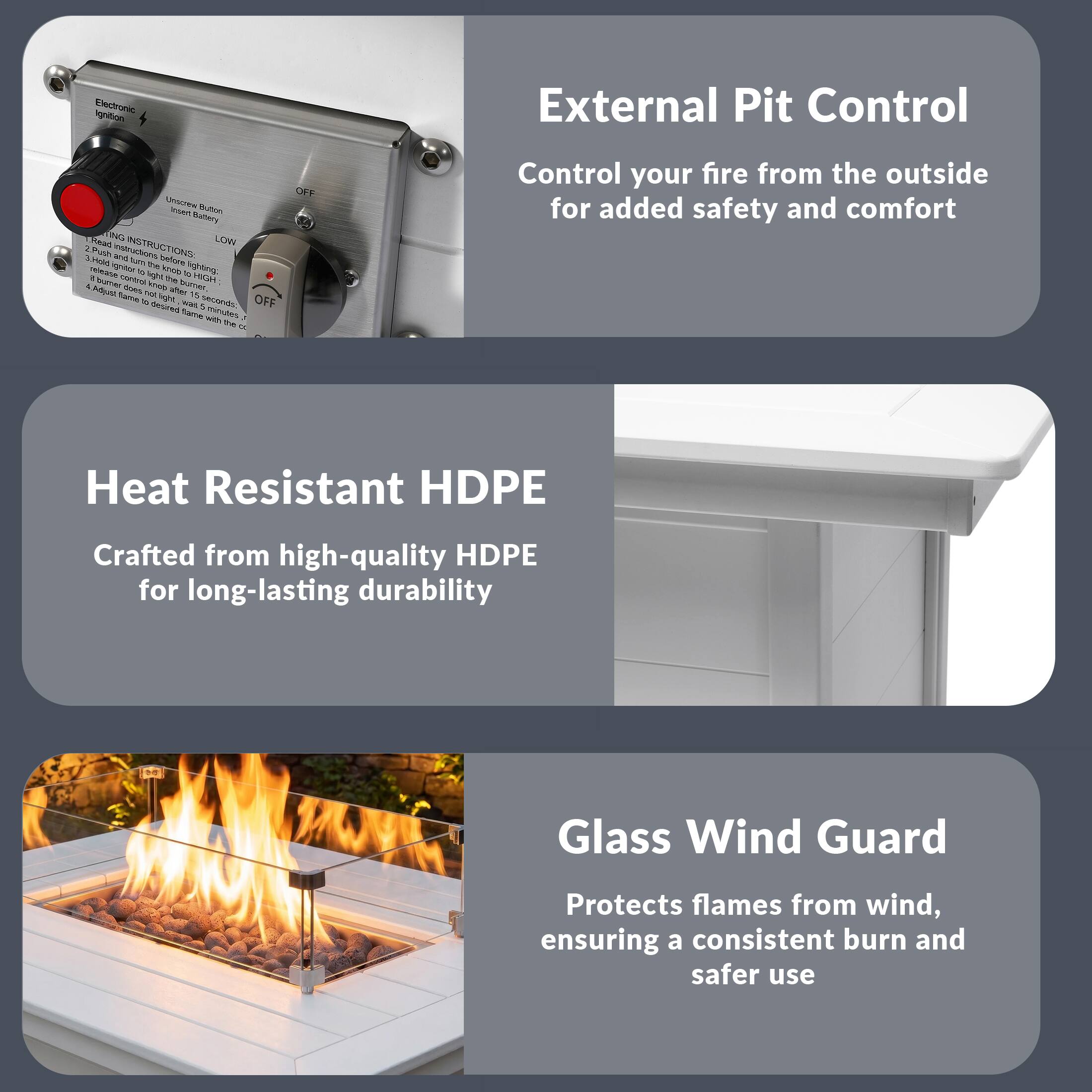 Ignition Electronic External Pit Control

1. PULLING INSTRUCTIONS:
   - Insert Button
   - Hold lighter there for lighting
   - Hold button for high light 15 seconds
   - August flame with the control

2. PULLING INSTRUCTIONS:
   - Insert Button
   - Hold lighter there for lighting
   - Hold button for high light 15 seconds
   - August flame with the control

Heat Resistant HDPE
Crafted from high-quality HDPE for long-lasting durability

Glass Wind Guard
Protects flames from wind, ensuring a consistent burn and safer use