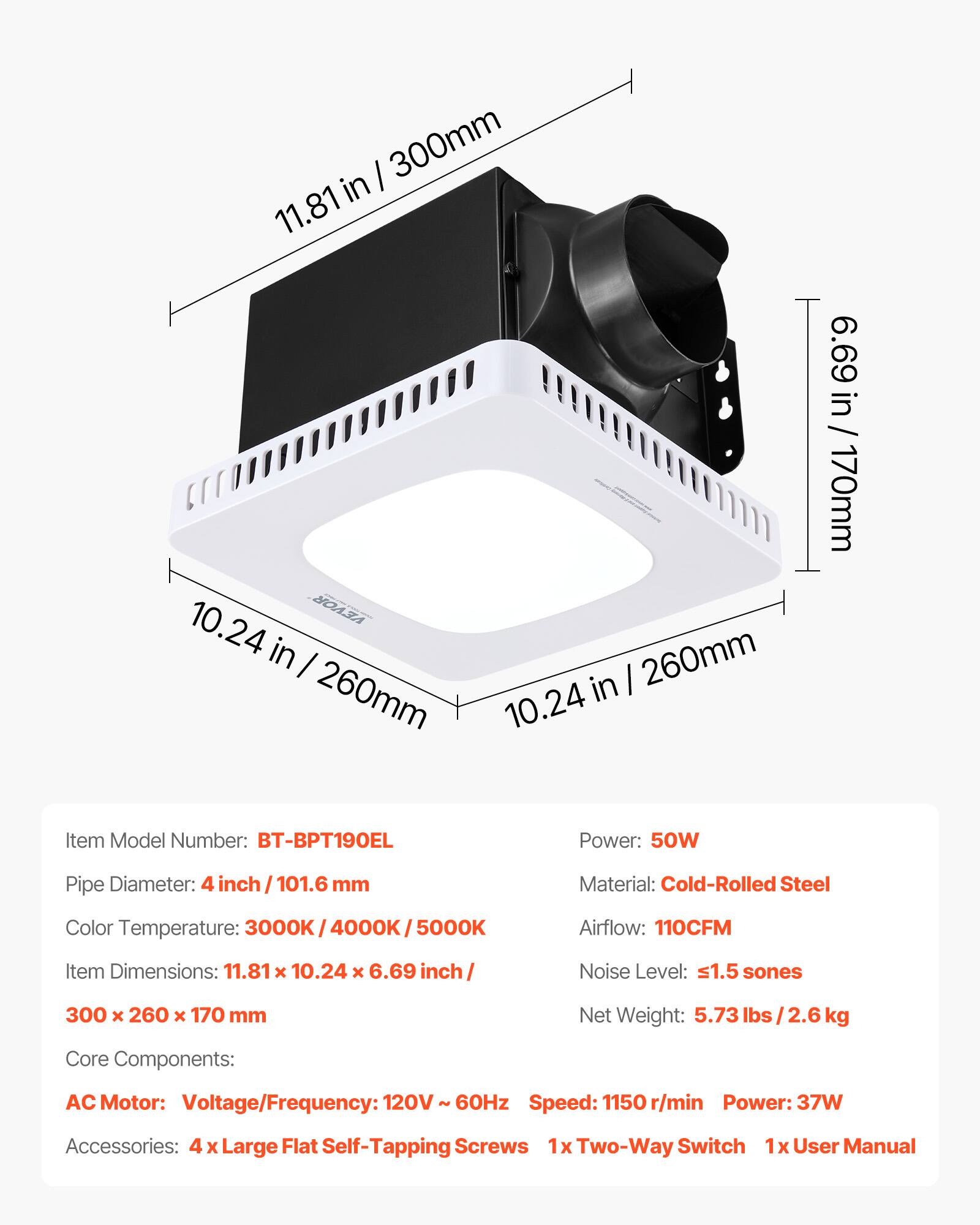 I 300mm in 11.81 10.24 VEVOR in I 260mm in I 260mm 10.24 6.69 in / 170mm

Item Model Number: BT-BPT190EL
Power: 50W
Pipe Diameter: 4 inch / 101.6 mm
Material: Cold-Rolled Steel
Color Temperature: 3000K / 4000K / 5000K
Airflow: 110CFM
Item Dimensions: 11.81 x 10.24 x 6.69 inch / 300 x 260 x 170 mm
Noise Level: ≤1.5 sones
Net Weight: 5.73 lbs / 2.6 kg

Core Components:
AC Motor: Voltage/Frequency: 120V - 60Hz
Speed: 1150 r/min
Power: 37W

Accessories: 4 x Large Flat Self-Tapping Screws, 1x Two-Way Switch