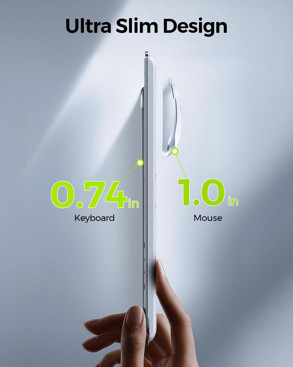 Ultra Slim Design

0.74 in  
Keyboard

1.0 in  
Mouse