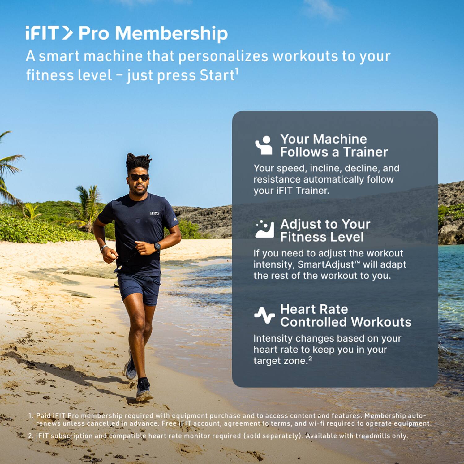 iFIT > Pro Membership  
A smart machine that personalizes workouts to your fitness level – just press Start*  

Your Machine Follows a Trainer  
Your speed, incline, decline, and resistance automatically follow your iFIT Trainer.  

Adjust to Your Fitness Level  
If you need to adjust the workout intensity, SmartAdjust™ will adapt the rest of the workout to you.  

Heart Rate Controlled Workouts  
Intensity changes based on your heart rate to keep you in your target zone.  

1. Paid iFIT Pro membership required with equipment purchase and to access content and features. Membership auto-renews unless cancelled in advance. Free iFIT account, agreement-to terms, and wi-fi required to operate equipment.  
2. iFIT subscription and compatible heart rate monitor required (sold separately). Available with treadmills only.