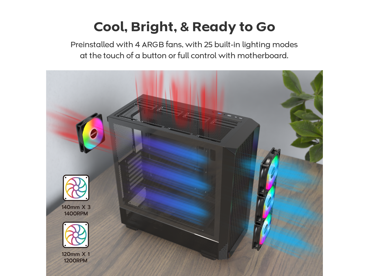 Cool, Bright, & Ready to Go

Preinstalled with 4 ARGB fans, with 25 built-in lighting modes at the touch of a button or full control with motherboard.

140mm x 3 1400RPM  
120mm x 1 1200RPM