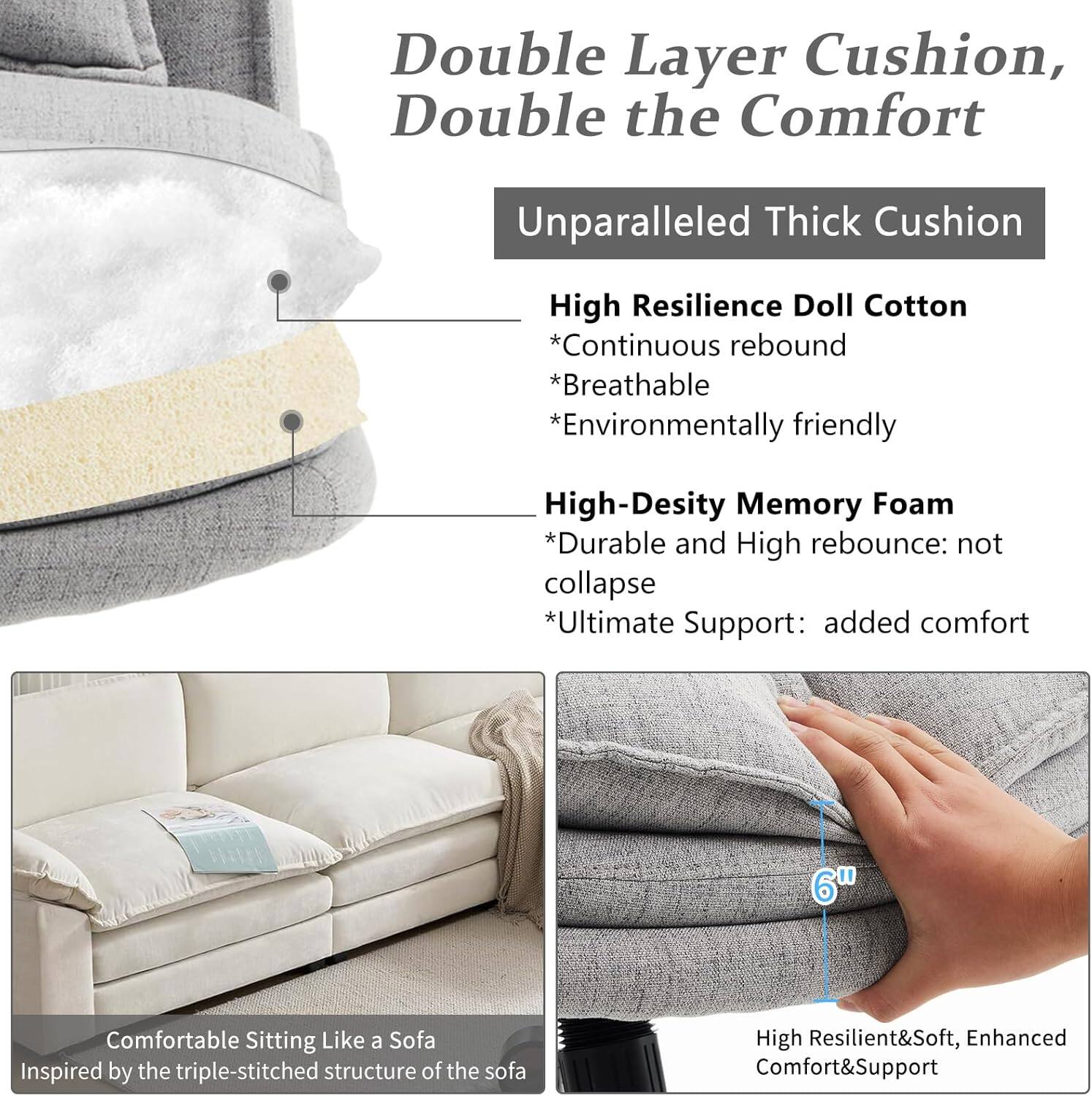 Double Layer Cushion, Double the Comfort

Unparalleled Thick Cushion

High Resilience Doll Cotton
- Continuous rebound
- Breathable
- Environmentally friendly

High-Density Memory Foam
- Durable and High rebound: not collapse
- Ultimate Support: added comfort

6" Comfortable Sitting Like a Sofa
Inspired by the triple-stitched structure of the sofa

High Resilient&Soft, Enhanced Comfort&Support