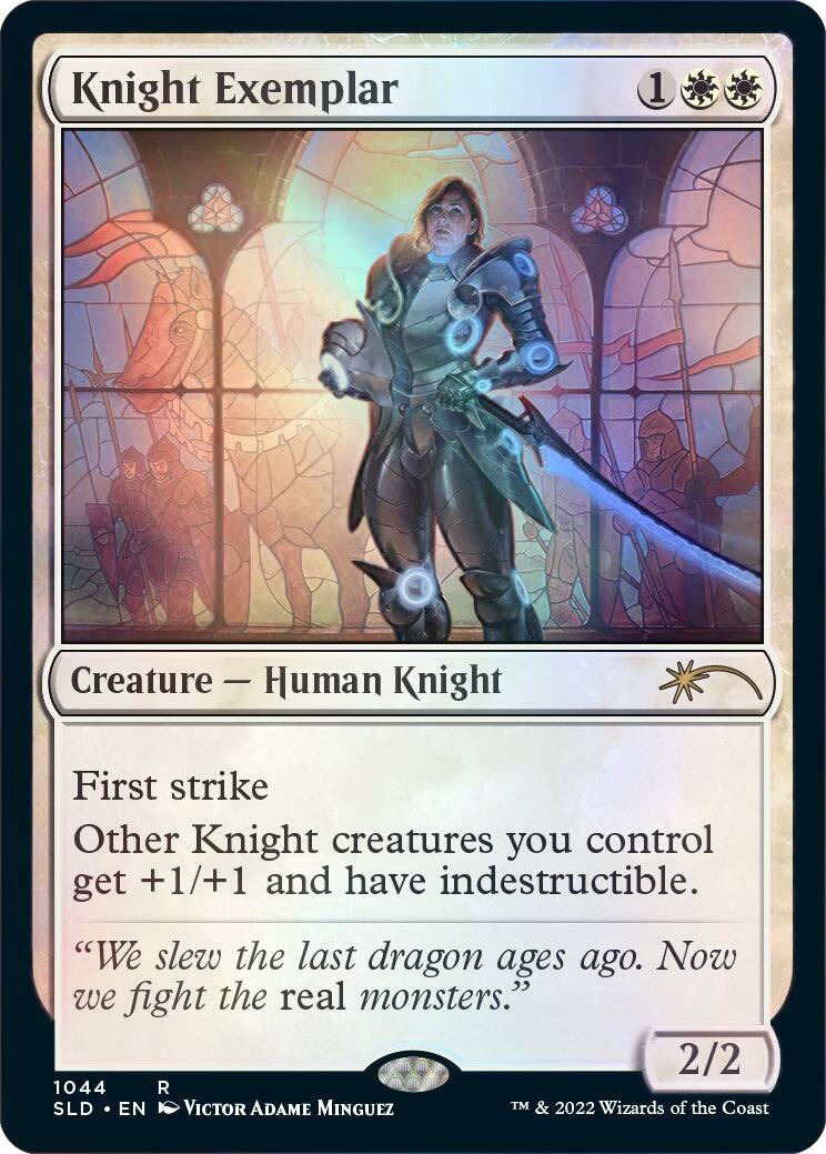 Knight Exemplar  
Creature — Human Knight  
First strike  
Other Knight creatures you control get +1/+1 and have indestructible.  
"We slew the last dragon ages ago. Now we fight the real monsters."  
2/2  

1044 R  
SLD • EN  
Victor Adame Minguez  
TM & 2022 Wizards of the Coast