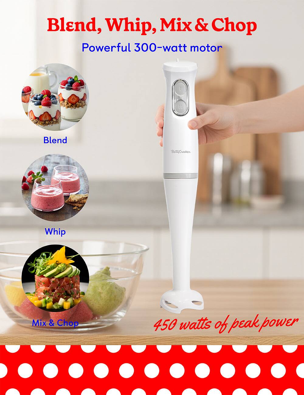 Blend, Whip, Mix & Chop

Powerful 300-watt motor

450 watts of peak power

Blend

Whip

Mix & Chop