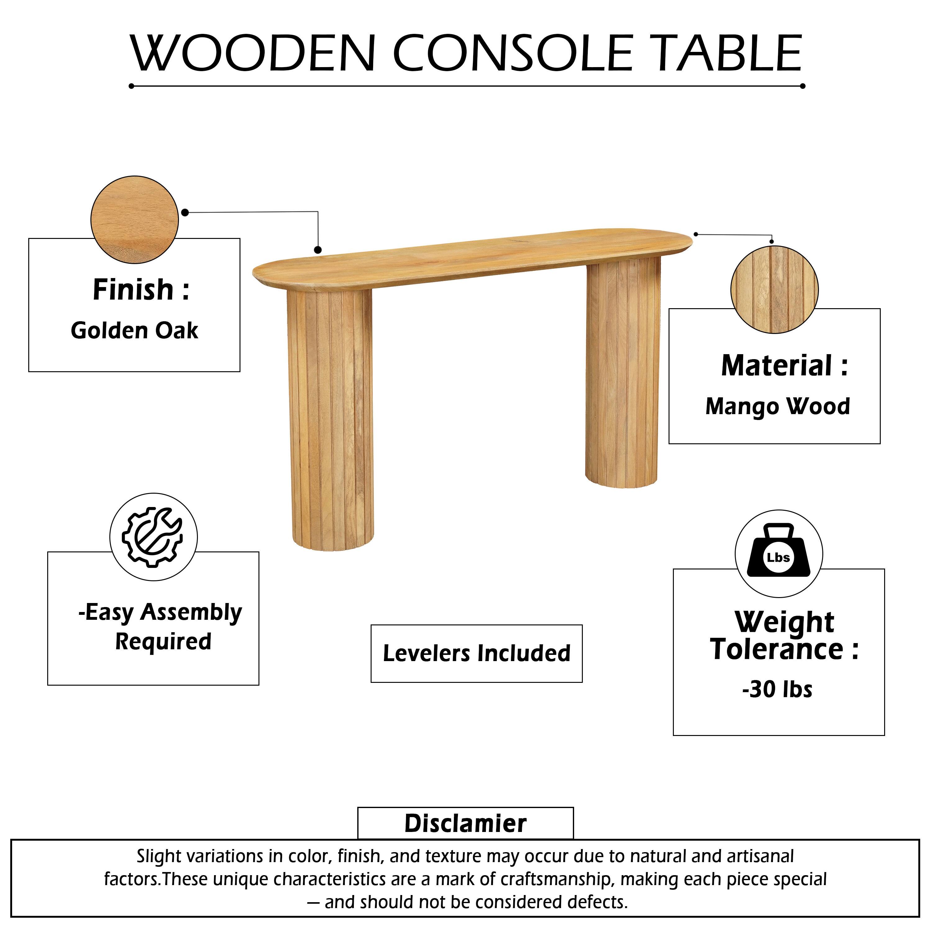 WOODEN CONSOLE TABLE

Finish: Golden Oak  
Material: Mango Wood  

- Easy Assembly Required  
- Levelers Included  
- Weight Tolerance: -30 lbs  

Disclaimer:  
Slight variations in color, finish, and texture may occur due to natural and artisanal factors. These unique characteristics are a mark of craftsmanship, making each piece special — and should not be considered defects.
