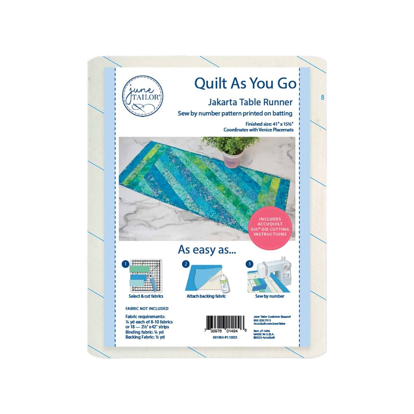 JIATEOR TAILOR Quilt As You Go Jakarta Table Runner Sew by number pattern printed on batting Finished size: 41 x 151 Coordinates with Venice Placemats 8 INCLUDES ACCUQUILT GO! DIE CUTTING INSTRUCTIONS I As easy as... 1 Select & cut fabrics 2 Attach backing fabric 3 Sew by number FABRIC NOT INCLUDED Fabric requirements: 1 yd each of 8-10 fabrics or 18 2" x 42" strips Binding fabric: 1/2 yd Backing Fabric: 1/2 yd 30978 01404 601054 FP:11023