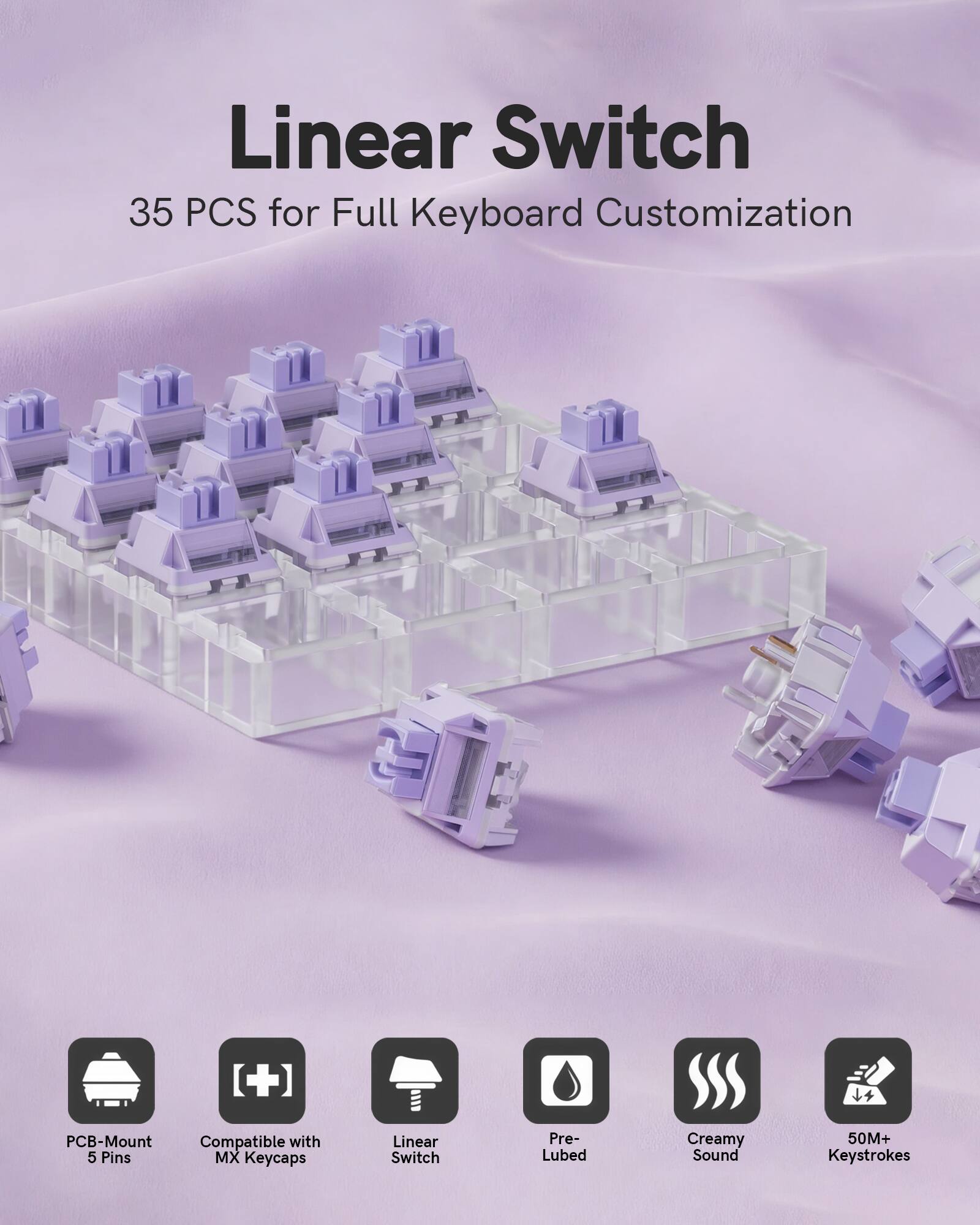 Linear Switch  
35 PCS for Full Keyboard Customization  

- PCB-Mount Compatible with 5 Pins  
- MX Keycaps  
- Linear Switch  
- Pre-Lubed  
- Creamy Sound  
- 50M+ Keystrokes