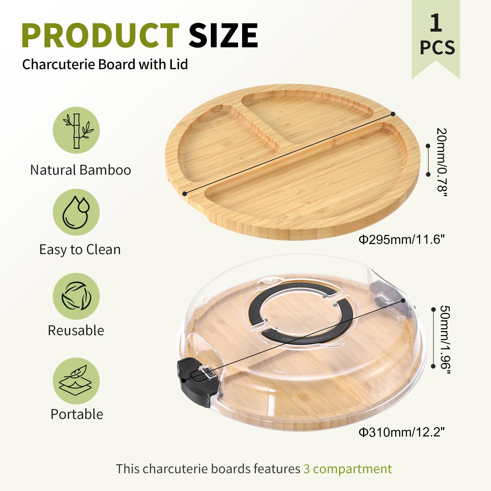 PRODUCT SIZE  
Charcuterie Board with Lid  
1 PCS  

Natural Bamboo  
Easy to Clean  
Reusable  
Portable  

This charcuterie board features 3 compartments  

- Diameter: 295mm / 11.6"  
- Height: 20mm / 0.78"  
- Lid Height: 50mm / 1.96"  
- Lid Diameter: 310mm / 12.2"