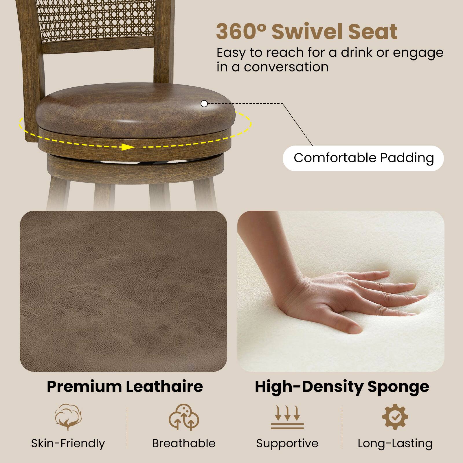 360° Swivel Seat  
Easy to reach for a drink or engage in a conversation  

Comfortable Padding  

Premium Leathaire  
Skin-Friendly  
Breathable  

High-Density Sponge  
Supportive  
Long-Lasting