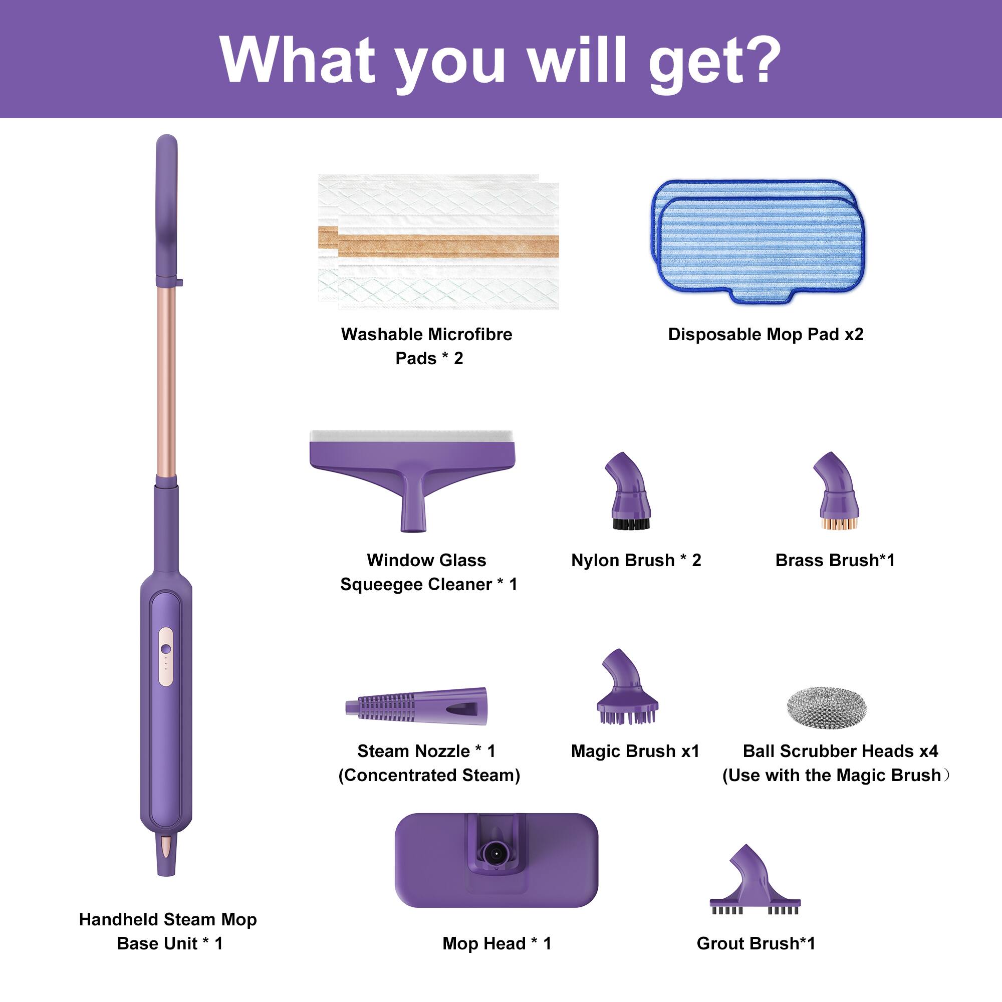 What you will get?

- Washable Microfibre Pads * 2
- Disposable Mop Pad x2
- Window Glass Squeegee Cleaner * 1
- Nylon Brush * 2
- Brass Brush * 1
- Steam Nozzle * 1 (Concentrated Steam)
- Magic Brush x1
- Ball Scrubber Heads x4 (Use with the Magic Brush)
- Handheld Steam Mop Base Unit * 1
- Mop Head * 1
- Grout Brush * 1