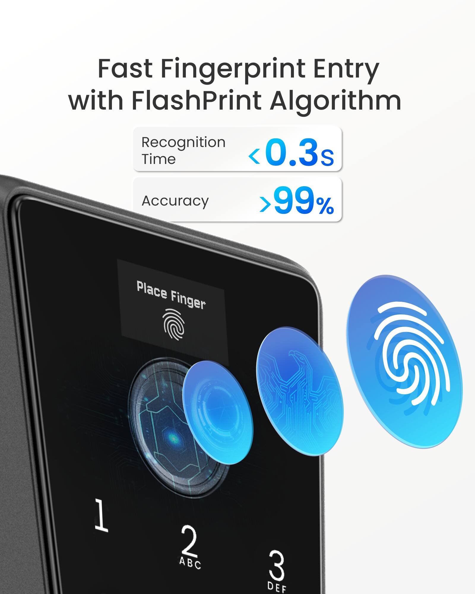 Fast Fingerprint Entry with FlashPrint Algorithm  
Recognition Time <0.3s  
Accuracy >99%  
Place Finger  
1 2 ABC 3 DEF