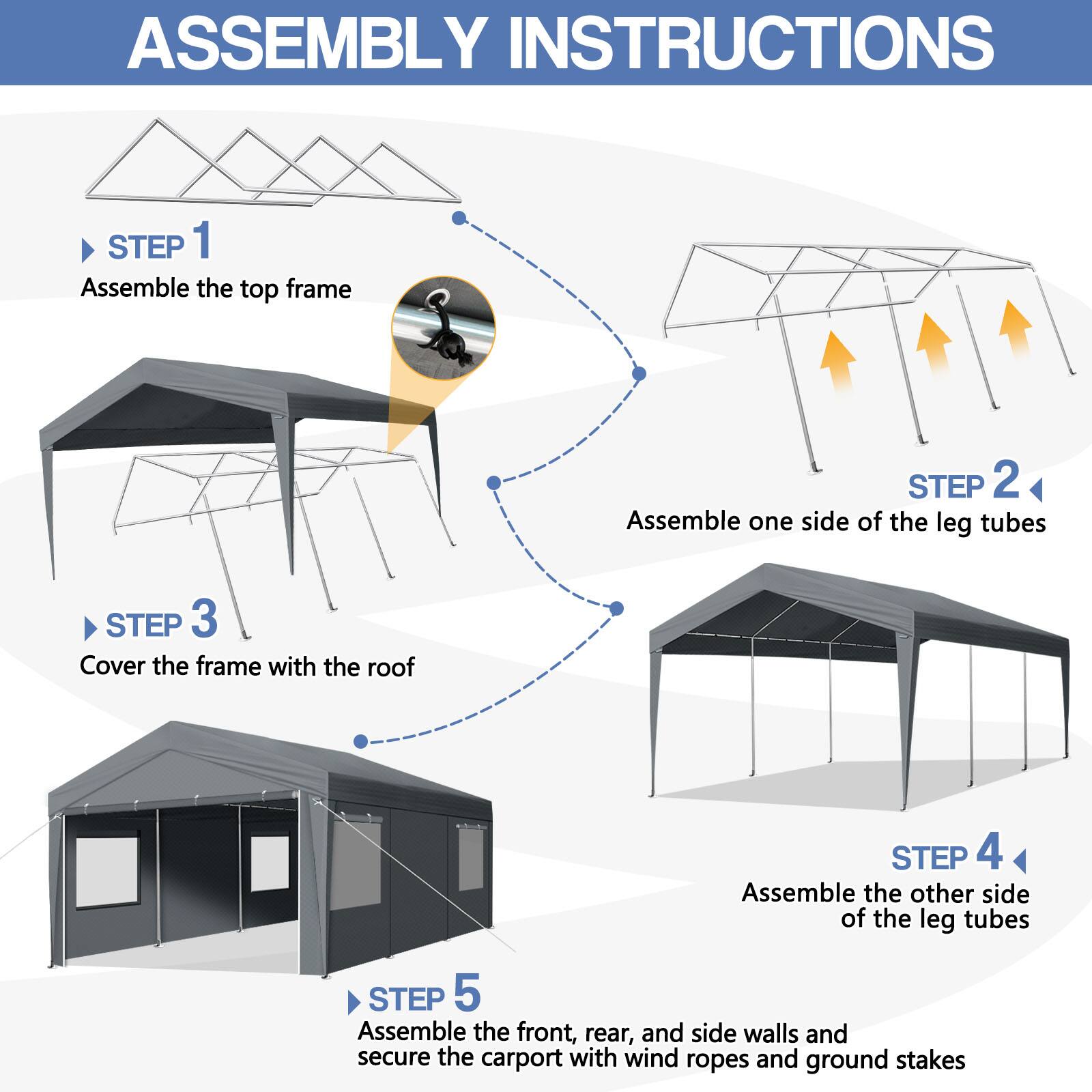 ASSEMBLY INSTRUCTIONS

STEP 1  
Assemble the top frame

STEP 2  
Assemble one side of the leg tubes

STEP 3  
Cover the frame with the roof

STEP 4  
Assemble the other side of the leg tubes

STEP 5  
Assemble the front, rear, and side walls and secure the carport with wind ropes and ground stakes
