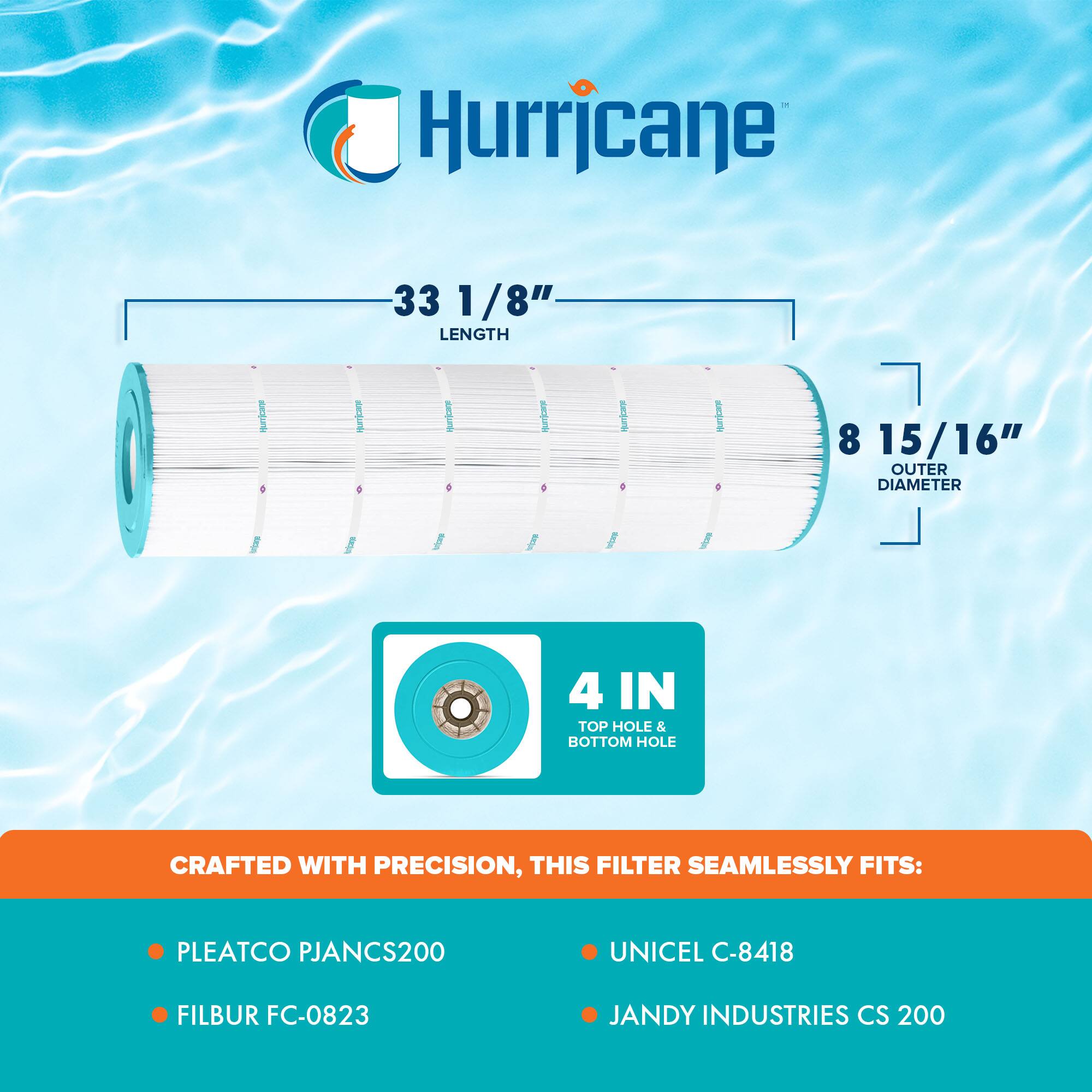 Hurricane

33 1/8" LENGTH

8 15/16" OUTER DIAMETER

4 IN TOP HOLE & BOTTOM HOLE

CRAFTED WITH PRECISION, THIS FILTER SEAMLESSLY FITS:

- PLEATCO PJANCS200
- FILBUR FC-0823
- UNICEL C-8418
- JANDY INDUSTRIES CS 200