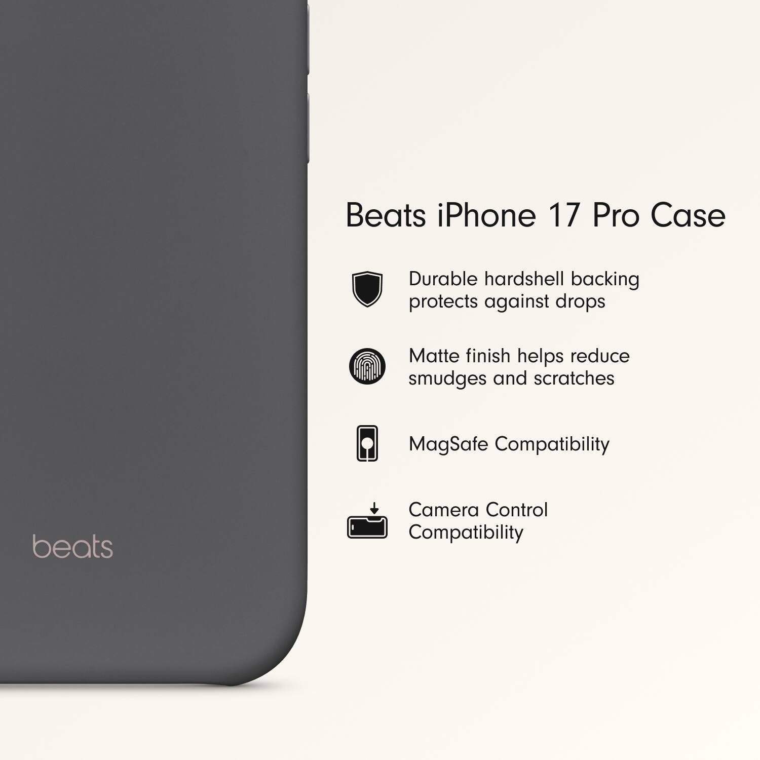 Beats iPhone 17 Pro Case

- Durable hardshell backing protects against drops
- Matte finish helps reduce smudges and scratches
- MagSafe Compatibility
- Camera Control Compatibility